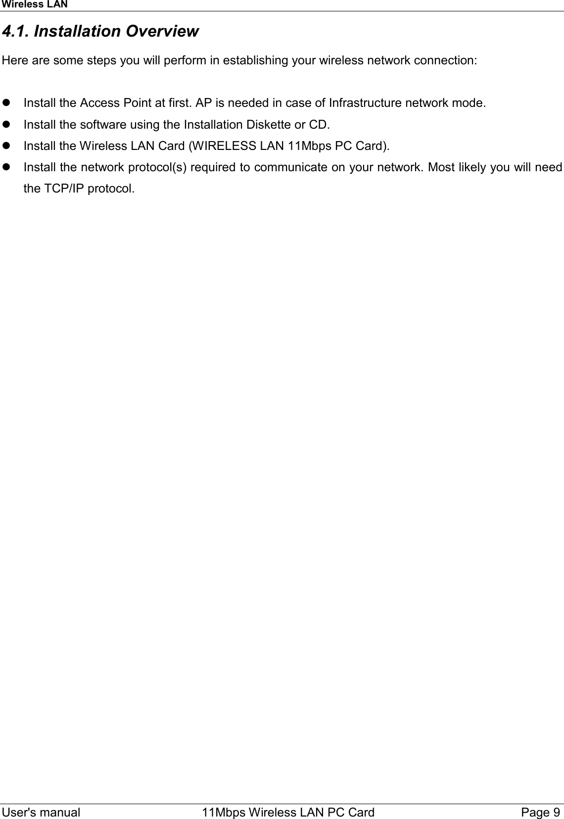 Wireless LAN  User&apos;s manual    11Mbps Wireless LAN PC Card Page 94.1. Installation OverviewHere are some steps you will perform in establishing your wireless network connection:  Install the Access Point at first. AP is needed in case of Infrastructure network mode.  Install the software using the Installation Diskette or CD.  Install the Wireless LAN Card (WIRELESS LAN 11Mbps PC Card).  Install the network protocol(s) required to communicate on your network. Most likely you will needthe TCP/IP protocol.