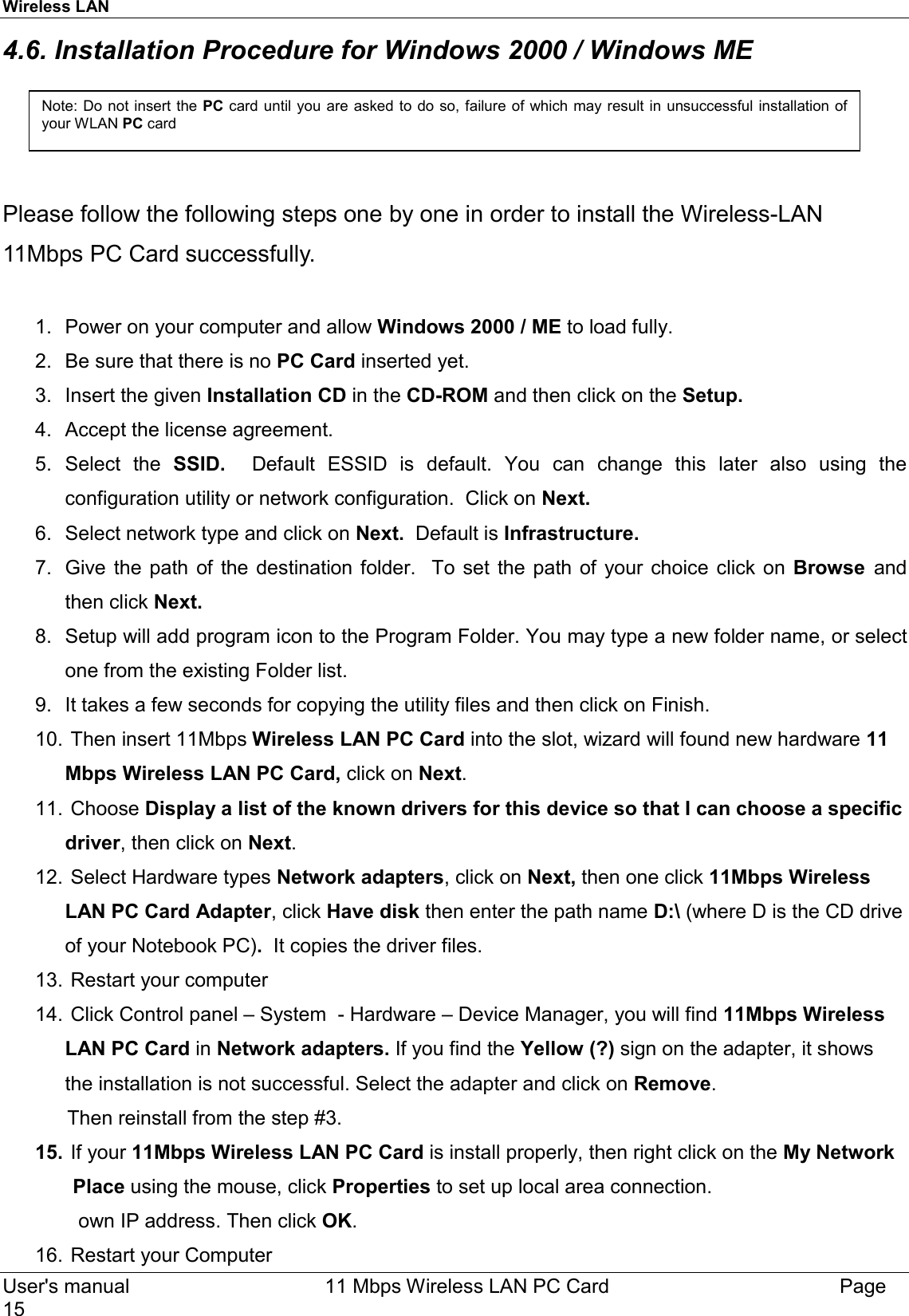 Wireless LAN     User&apos;s manual     11 Mbps Wireless LAN PC Card        Page 15  4.6. Installation Procedure for Windows 2000 / Windows ME     Please follow the following steps one by one in order to install the Wireless-LAN 11Mbps PC Card successfully.  1.  Power on your computer and allow Windows 2000 / ME to load fully. 2.  Be sure that there is no PC Card inserted yet.  3.  Insert the given Installation CD in the CD-ROM and then click on the Setup. 4.  Accept the license agreement. 5. Select the SSID.  Default ESSID is default. You can change this later also using the configuration utility or network configuration.  Click on Next. 6.  Select network type and click on Next.  Default is Infrastructure.     7.  Give the path of the destination folder.  To set the path of your choice click on Browse  and then click Next. 8.  Setup will add program icon to the Program Folder. You may type a new folder name, or select one from the existing Folder list. 9.  It takes a few seconds for copying the utility files and then click on Finish.  10.  Then insert 11Mbps Wireless LAN PC Card into the slot, wizard will found new hardware 11 Mbps Wireless LAN PC Card, click on Next. 11.   Choose  Display a list of the known drivers for this device so that I can choose a specific driver, then click on Next. 12.  Select Hardware types Network adapters, click on Next, then one click 11Mbps Wireless LAN PC Card Adapter, click Have disk then enter the path name D:\ (where D is the CD drive of your Notebook PC).  It copies the driver files.  13.  Restart your computer  14.  Click Control panel – System  - Hardware – Device Manager, you will find 11Mbps Wireless LAN PC Card in Network adapters. If you find the Yellow (?) sign on the adapter, it shows the installation is not successful. Select the adapter and click on Remove.              Then reinstall from the step #3.  15.  If your 11Mbps Wireless LAN PC Card is install properly, then right click on the My Network                 Place using the mouse, click Properties to set up local area connection.                own IP address. Then click OK.  16.  Restart your Computer   Note: Do not insert the PC card until you are asked to do so, failure of which may result in unsuccessful installation ofyour WLAN PC card 