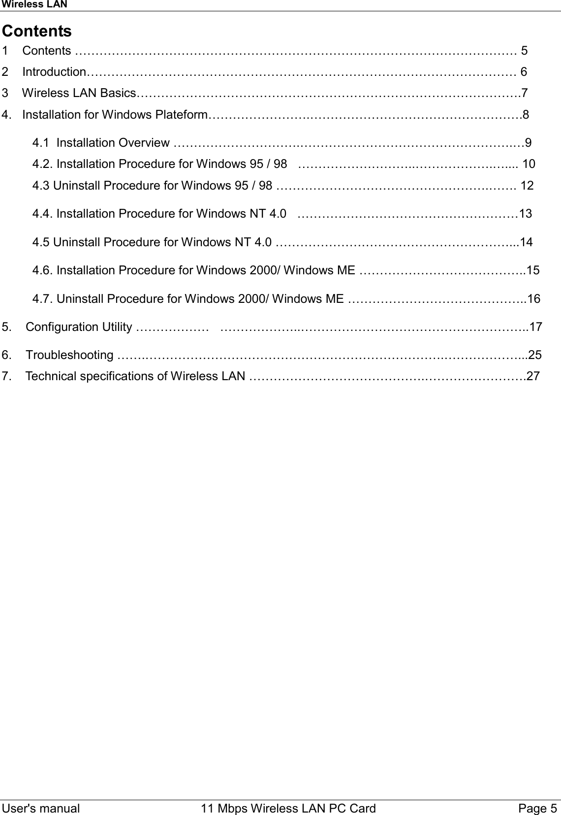 Wireless LAN     User&apos;s manual     11 Mbps Wireless LAN PC Card        Page 5  Contents 1    Contents ……………………………………………………………………………………………… 5 2    Introduction…………………………………………………………………………………………… 6 3    Wireless LAN Basics………………………………………………………………………………….7 4.   Installation for Windows Plateform…………………….…………………………………………….8           4.1  Installation Overview ………………………….…………………………………………….…9          4.2. Installation Procedure for Windows 95 / 98   ………………………..……………….….... 10          4.3 Uninstall Procedure for Windows 95 / 98 …………………………………………….……. 12           4.4. Installation Procedure for Windows NT 4.0   ………………………………………………13           4.5 Uninstall Procedure for Windows NT 4.0 …………………………………………………...14           4.6. Installation Procedure for Windows 2000/ Windows ME …………………………………..15           4.7. Uninstall Procedure for Windows 2000/ Windows ME ……………………………………..16  5.    Configuration Utility ………………   ………………..………………………………………………..17  6.    Troubleshooting …….……………………………………………………………….………………...25 7.    Technical specifications of Wireless LAN …………………………………….…………………….27 