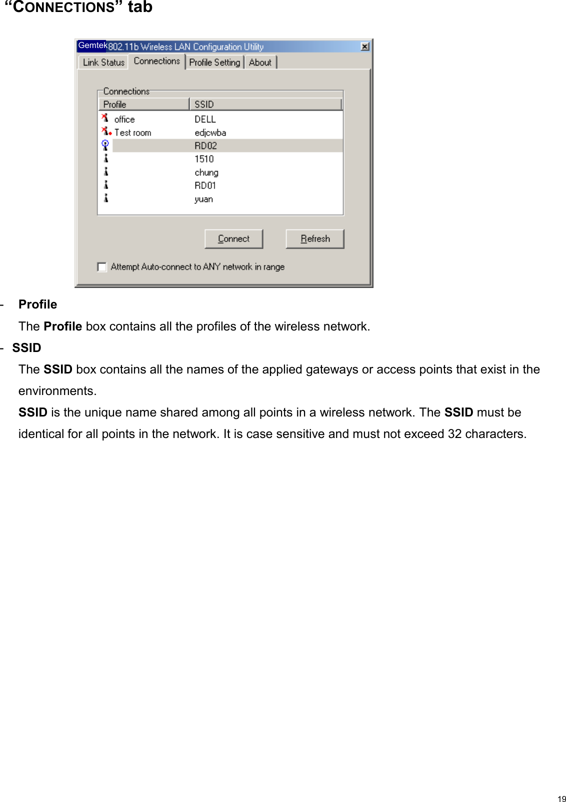                                                                                                                                                                                           19 “CONNECTIONS” tab     Gemtek   -  Profile The Profile box contains all the profiles of the wireless network.  -  SSID  The SSID box contains all the names of the applied gateways or access points that exist in the environments. SSID is the unique name shared among all points in a wireless network. The SSID must be identical for all points in the network. It is case sensitive and must not exceed 32 characters. 