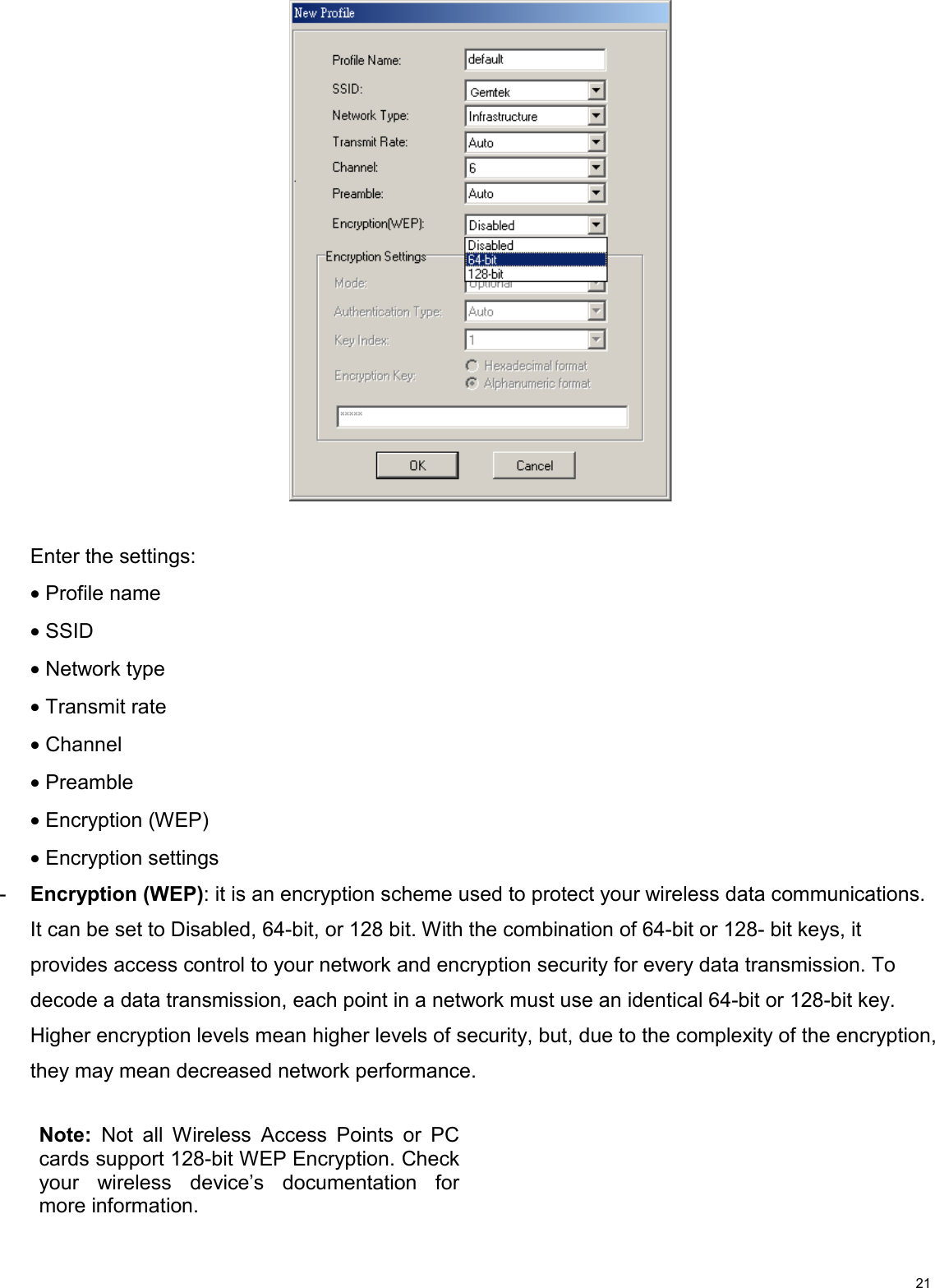                                                                                                                                                                                           21   Enter the settings:  • Profile name • SSID • Network type • Transmit rate • Channel • Preamble • Encryption (WEP) • Encryption settings -  Encryption (WEP): it is an encryption scheme used to protect your wireless data communications. It can be set to Disabled, 64-bit, or 128 bit. With the combination of 64-bit or 128- bit keys, it provides access control to your network and encryption security for every data transmission. To decode a data transmission, each point in a network must use an identical 64-bit or 128-bit key. Higher encryption levels mean higher levels of security, but, due to the complexity of the encryption, they may mean decreased network performance.         Note: Not all Wireless Access Points or PCcards support 128-bit WEP Encryption. Checkyour wireless device’s documentation formore information. 