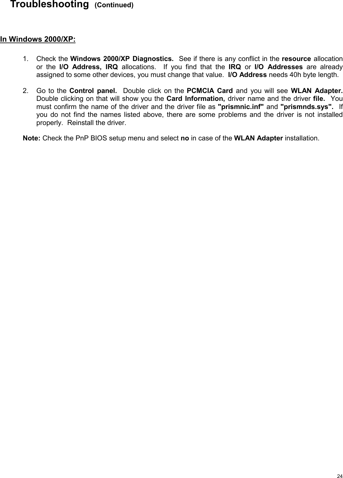   24Troubleshooting  (Continued)    In Windows 2000/XP:     1. Check the Windows 2000/XP Diagnostics.  See if there is any conflict in the resource allocation or the I/O Address, IRQ allocations.  If you find that the IRQ  or  I/O Addresses are already assigned to some other devices, you must change that value.  I/O Address needs 40h byte length.  2.  Go to the Control panel.  Double click on the PCMCIA Card and you will see WLAN Adapter.  Double clicking on that will show you the Card Information, driver name and the driver file.  You must confirm the name of the driver and the driver file as &quot;prismnic.inf&quot; and &quot;prismnds.sys&quot;.  If you do not find the names listed above, there are some problems and the driver is not installed properly.  Reinstall the driver.  Note: Check the PnP BIOS setup menu and select no in case of the WLAN Adapter installation.     