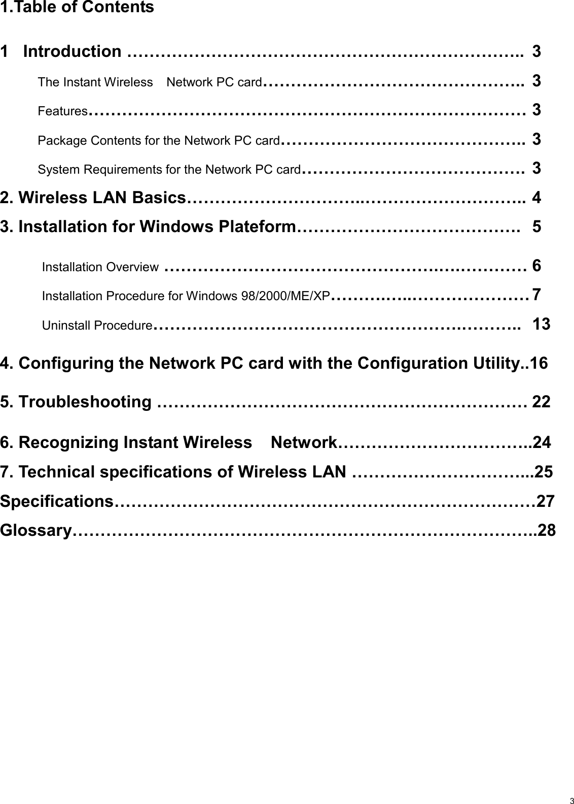                                                                                                                                                                                           31.Table of Contents  1   Introduction ……………………………………………………………..  3  The Instant Wireless  Network PC card……………………………………….. 3  Features…………………………………………………………………… 3   Package Contents for the Network PC card…………………………………….. 3   System Requirements for the Network PC card…………………………………. 3 2. Wireless LAN Basics…………………………..……………………….. 4 3. Installation for Windows Plateform………………………………….  5           Installation Overview ………………………………………….….………… 6          Installation Procedure for Windows 98/2000/ME/XP……….…..………………… 7          Uninstall Procedure……………………………………………….……….. 13  4. Configuring the Network PC card with the Configuration Utility..16  5. Troubleshooting ………………………………………………………… 22  6. Recognizing Instant Wireless  Network……………………………..24  7. Technical specifications of Wireless LAN …………………………...25 Specifications…………………………………………………………………27 Glossary………………………………………………………………………..28