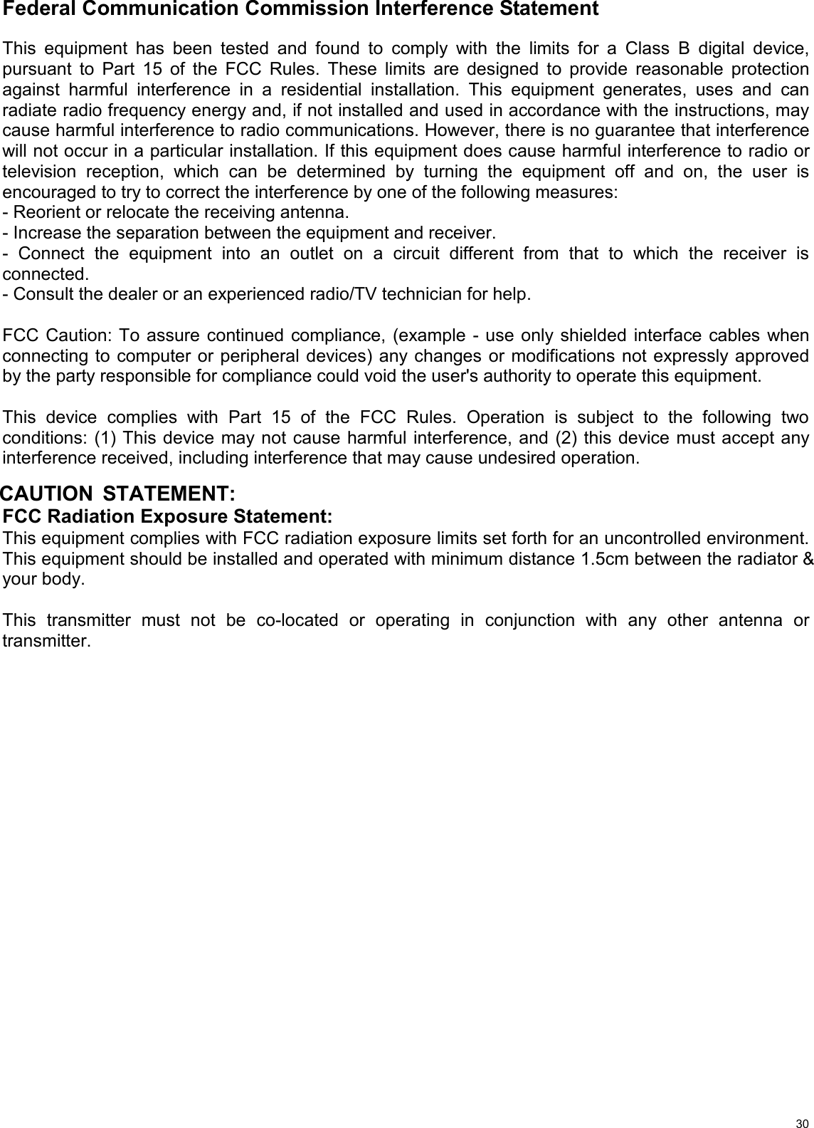   30Federal Communication Commission Interference Statement  This equipment has been tested and found to comply with the limits for a Class B digital device, pursuant to Part 15 of the FCC Rules. These limits are designed to provide reasonable protection against harmful interference in a residential installation. This equipment generates, uses and can radiate radio frequency energy and, if not installed and used in accordance with the instructions, may cause harmful interference to radio communications. However, there is no guarantee that interference will not occur in a particular installation. If this equipment does cause harmful interference to radio or television reception, which can be determined by turning the equipment off and on, the user is encouraged to try to correct the interference by one of the following measures: - Reorient or relocate the receiving antenna. - Increase the separation between the equipment and receiver. - Connect the equipment into an outlet on a circuit different from that to which the receiver is connected. - Consult the dealer or an experienced radio/TV technician for help.  FCC Caution: To assure continued compliance, (example - use only shielded interface cables when connecting to computer or peripheral devices) any changes or modifications not expressly approved by the party responsible for compliance could void the user&apos;s authority to operate this equipment.  This device complies with Part 15 of the FCC Rules. Operation is subject to the following two conditions: (1) This device may not cause harmful interference, and (2) this device must accept any interference received, including interference that may cause undesired operation.   CAUTION STATEMENT: FCC Radiation Exposure Statement: This equipment complies with FCC radiation exposure limits set forth for an uncontrolled environment. This equipment should be installed and operated with minimum distance 1.5cm between the radiator &amp; your body.  This transmitter must not be co-located or operating in conjunction with any other antenna or transmitter.                    