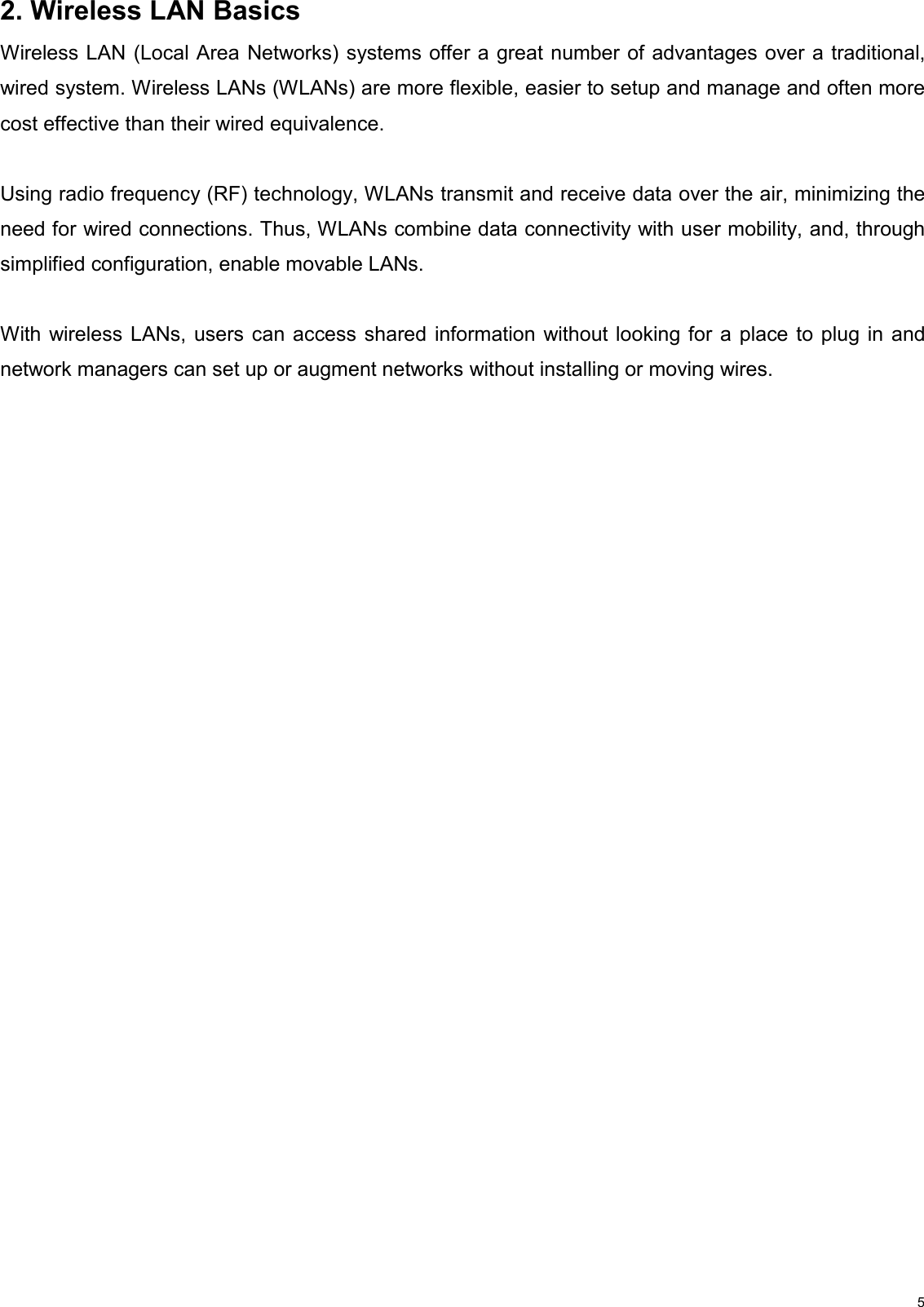                                                                                                                                                                                           52. Wireless LAN Basics Wireless LAN (Local Area Networks) systems offer a great number of advantages over a traditional, wired system. Wireless LANs (WLANs) are more flexible, easier to setup and manage and often more cost effective than their wired equivalence.  Using radio frequency (RF) technology, WLANs transmit and receive data over the air, minimizing the need for wired connections. Thus, WLANs combine data connectivity with user mobility, and, through simplified configuration, enable movable LANs.  With wireless LANs, users can access shared information without looking for a place to plug in and network managers can set up or augment networks without installing or moving wires.                   