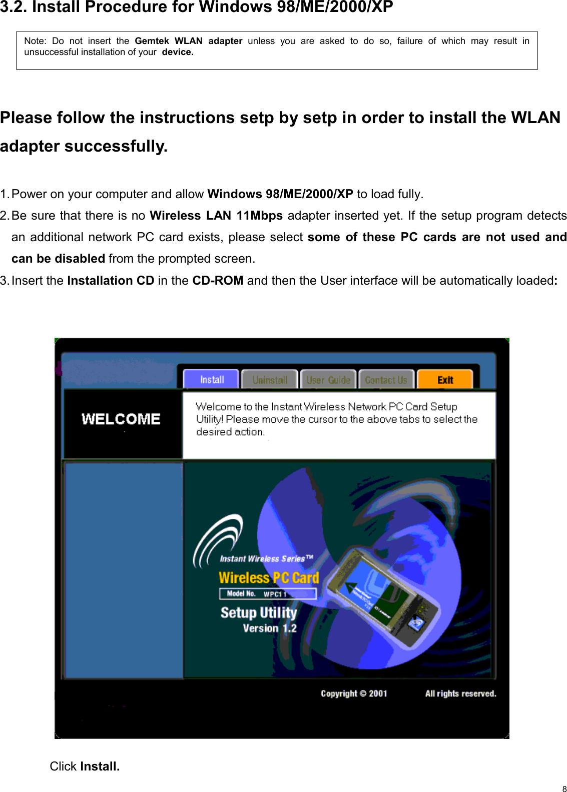   83.2. Install Procedure for Windows 98/ME/2000/XP    Please follow the instructions setp by setp in order to install the WLAN adapter successfully.  1. Power on your computer and allow Windows 98/ME/2000/XP to load fully. 2. Be sure that there is no Wireless LAN 11Mbps adapter inserted yet. If the setup program detects an additional network PC card exists, please select some of these PC cards are not used and can be disabled from the prompted screen. 3. Insert  the  Installation CD in the CD-ROM and then the User interface will be automatically loaded:                                         Click Install.  Note: Do not insert the Gemtek WLAN adapterunless you are asked to do so, failure of which may result inunsuccessful installation of your  device. 