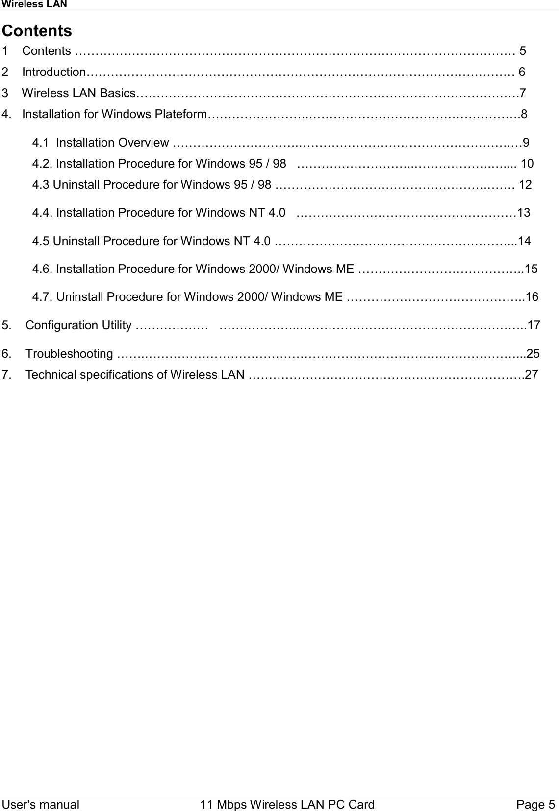 Wireless LAN  User&apos;s manual    11 Mbps Wireless LAN PC Card Page 5Contents1    Contents ……………………………………………………………………………………………… 52    Introduction…………………………………………………………………………………………… 63    Wireless LAN Basics………………………………………………………………………………….74.   Installation for Windows Plateform…………………….…………………………………………….8         4.1  Installation Overview ………………………….…………………………………………….…9         4.2. Installation Procedure for Windows 95 / 98   ………………………..……………….….... 10         4.3 Uninstall Procedure for Windows 95 / 98 …………………………………………….……. 12         4.4. Installation Procedure for Windows NT 4.0   ………………………………………………13         4.5 Uninstall Procedure for Windows NT 4.0 …………………………………………………...14         4.6. Installation Procedure for Windows 2000/ Windows ME …………………………………..15         4.7. Uninstall Procedure for Windows 2000/ Windows ME ……………………………………..165.    Configuration Utility ………………   ………………..………………………………………………..176.    Troubleshooting …….……………………………………………………………….………………...257.    Technical specifications of Wireless LAN …………………………………….…………………….27