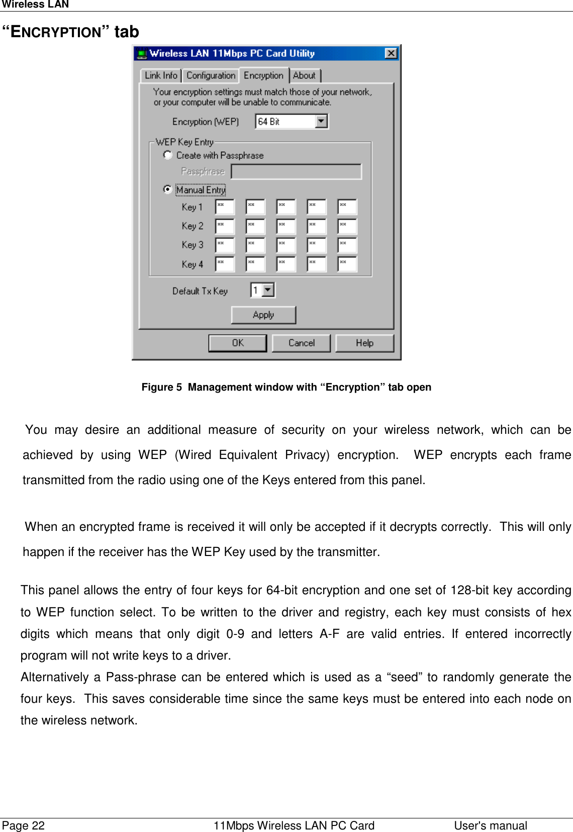 Wireless LANPage 22    11Mbps Wireless LAN PC Card User&apos;s manual“ENCRYPTION” tab                                                        Figure 5  Management window with “Encryption” tab open You may desire an additional measure of security on your wireless network, which can beachieved by using WEP (Wired Equivalent Privacy) encryption.  WEP encrypts each frametransmitted from the radio using one of the Keys entered from this panel.When an encrypted frame is received it will only be accepted if it decrypts correctly.  This will onlyhappen if the receiver has the WEP Key used by the transmitter.This panel allows the entry of four keys for 64-bit encryption and one set of 128-bit key accordingto WEP function select. To be written to the driver and registry, each key must consists of hexdigits which means that only digit 0-9 and letters A-F are valid entries. If entered incorrectlyprogram will not write keys to a driver.Alternatively a Pass-phrase can be entered which is used as a “seed” to randomly generate thefour keys.  This saves considerable time since the same keys must be entered into each node onthe wireless network.