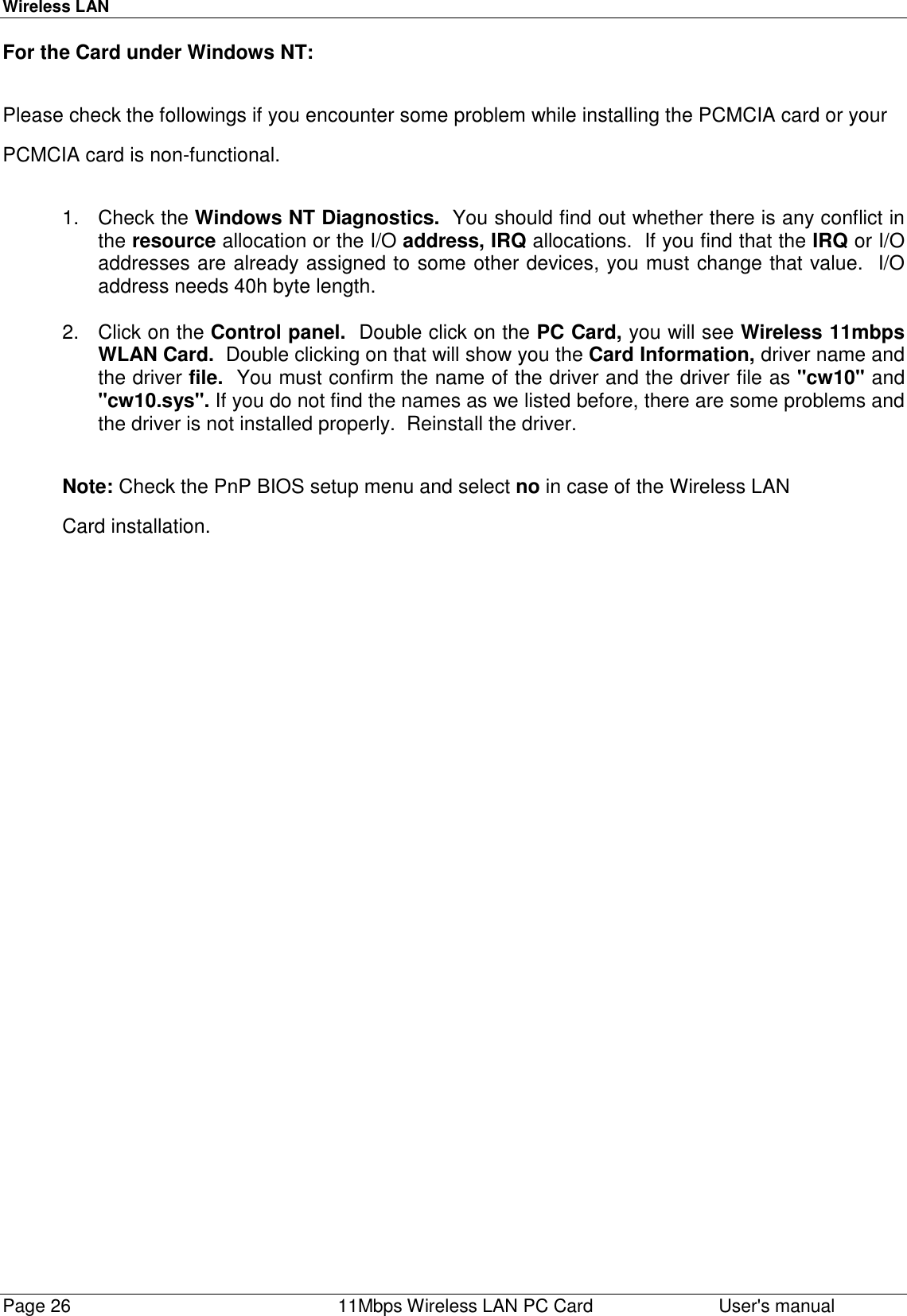 Wireless LANPage 26    11Mbps Wireless LAN PC Card User&apos;s manualFor the Card under Windows NT:Please check the followings if you encounter some problem while installing the PCMCIA card or yourPCMCIA card is non-functional.1. Check the Windows NT Diagnostics.  You should find out whether there is any conflict inthe resource allocation or the I/O address, IRQ allocations.  If you find that the IRQ or I/Oaddresses are already assigned to some other devices, you must change that value.  I/Oaddress needs 40h byte length.2. Click on the Control panel.  Double click on the PC Card, you will see Wireless 11mbpsWLAN Card.  Double clicking on that will show you the Card Information, driver name andthe driver file.  You must confirm the name of the driver and the driver file as &quot;cw10&quot; and&quot;cw10.sys&quot;. If you do not find the names as we listed before, there are some problems andthe driver is not installed properly.  Reinstall the driver.Note: Check the PnP BIOS setup menu and select no in case of the Wireless LANCard installation.