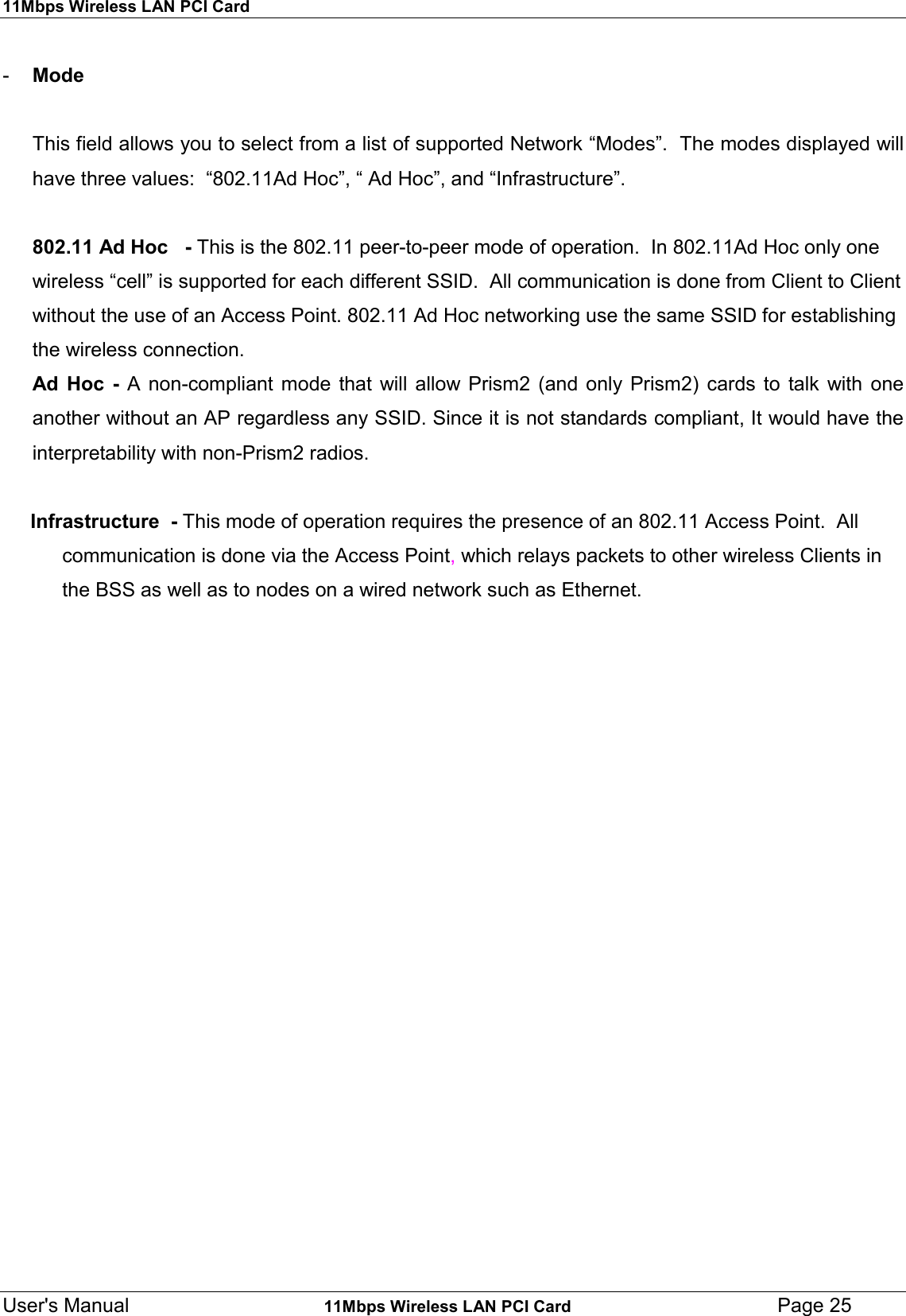 11Mbps Wireless LAN PCI CardUser&apos;s Manual    11Mbps Wireless LAN PCI Card Page 25-  Mode      This field allows you to select from a list of supported Network “Modes”.  The modes displayed willhave three values:  “802.11Ad Hoc”, “ Ad Hoc”, and “Infrastructure”.802.11 Ad Hoc   - This is the 802.11 peer-to-peer mode of operation.  In 802.11Ad Hoc only onewireless “cell” is supported for each different SSID.  All communication is done from Client to Clientwithout the use of an Access Point. 802.11 Ad Hoc networking use the same SSID for establishingthe wireless connection.Ad Hoc - A non-compliant mode that will allow Prism2 (and only Prism2) cards to talk with oneanother without an AP regardless any SSID. Since it is not standards compliant, It would have theinterpretability with non-Prism2 radios.     Infrastructure  - This mode of operation requires the presence of an 802.11 Access Point.  Allcommunication is done via the Access Point, which relays packets to other wireless Clients inthe BSS as well as to nodes on a wired network such as Ethernet.