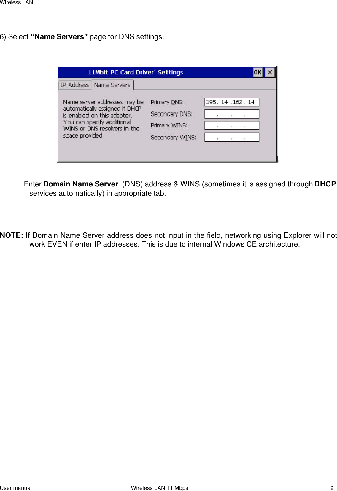 Wireless LANUser manual                                                                 Wireless LAN 11 Mbps216) Select “Name Servers” page for DNS settings. Enter Domain Name Server  (DNS) address &amp; WINS (sometimes it is assigned through DHCPservices automatically) in appropriate tab.NOTE: If Domain Name Server address does not input in the field, networking using Explorer will notwork EVEN if enter IP addresses. This is due to internal Windows CE architecture.