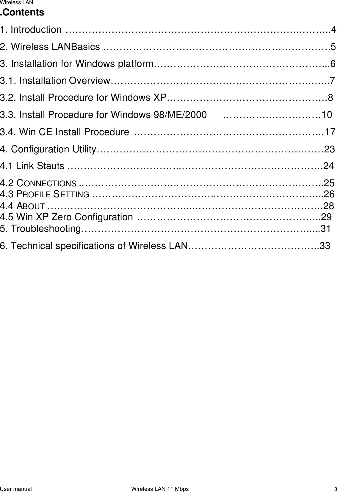 Wireless LANUser manual                                                                 Wireless LAN 11 Mbps3.Contents1. Introduction …………………………………………………………….………..42. Wireless LANBasics ……………………………………………………………53. Installation for Windows platform……………………………………………...63.1. Installation Overview…………………………………………………….…...73.2. Install Procedure for Windows XP………………………………………….83.3. Install Procedure for Windows 98/ME/2000 …………………………103.4. Win CE Install Procedure ………………………………………………….174. Configuration Utility……………………………………………………………234.1 Link Stauts ……………………………..…………………………………….244.2 CONNECTIONS ..………………………..……………………………………..254.3 PROFILE SETTING ………………………………..…………………………...264.4 ABOUT ……………………………………..………………………………….284.5 Win XP Zero Configuration ………………………………………………..295. Troubleshooting……………………………………………………………....316. Technical specifications of Wireless LAN………………………………….33