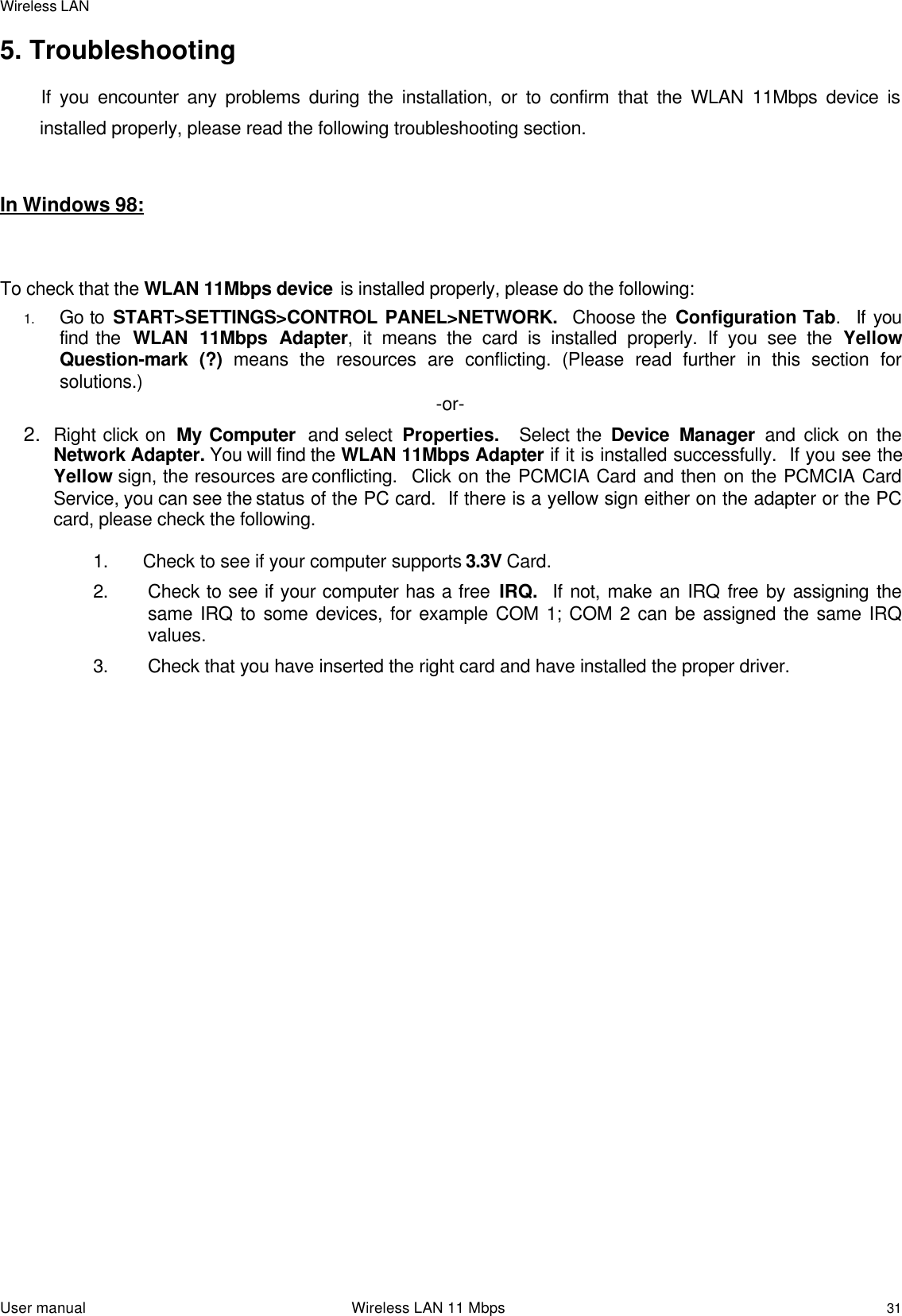 Wireless LANUser manual                                                                 Wireless LAN 11 Mbps315. Troubleshooting           If you encounter any problems during the installation, or to confirm that the WLAN 11Mbps device isinstalled properly, please read the following troubleshooting section.In Windows 98:To check that the WLAN 11Mbps device is installed properly, please do the following:1. Go to START&gt;SETTINGS&gt;CONTROL PANEL&gt;NETWORK.  Choose the Configuration Tab.  If youfind the  WLAN 11Mbps Adapter, it means the card is installed properly. If you see the YellowQuestion-mark (?) means the resources are conflicting. (Please read further in this section forsolutions.) -or-2. Right click on  My Computer  and select  Properties.  Select the Device Manager  and click on theNetwork Adapter. You will find the WLAN 11Mbps Adapter if it is installed successfully.  If you see theYellow sign, the resources are conflicting.  Click on the PCMCIA Card and then on the PCMCIA CardService, you can see the status of the PC card.  If there is a yellow sign either on the adapter or the PCcard, please check the following.1. Check to see if your computer supports 3.3V Card.2. Check to see if your computer has a free IRQ.  If not, make an IRQ free by assigning thesame IRQ to some devices, for example COM 1; COM 2 can be assigned the same IRQvalues.3. Check that you have inserted the right card and have installed the proper driver.