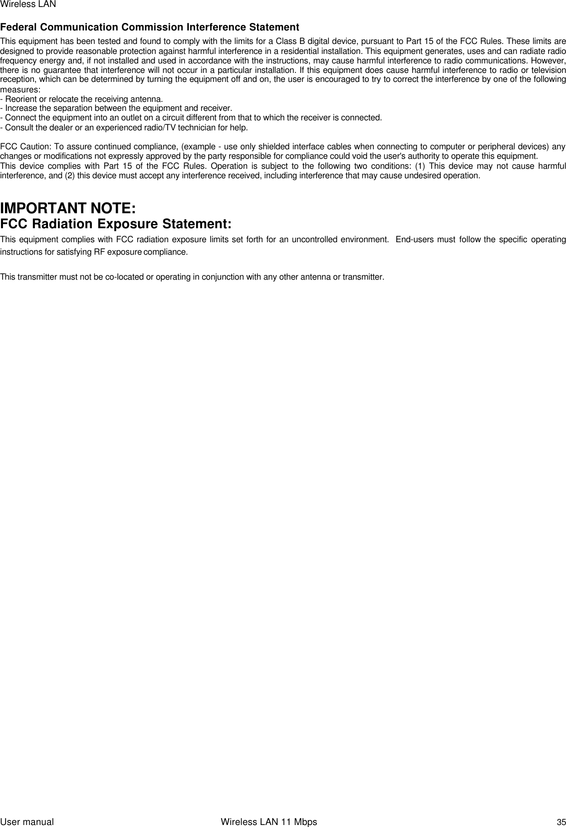 Wireless LANUser manual                                                                 Wireless LAN 11 Mbps35Federal Communication Commission Interference StatementThis equipment has been tested and found to comply with the limits for a Class B digital device, pursuant to Part 15 of the FCC Rules. These limits aredesigned to provide reasonable protection against harmful interference in a residential installation. This equipment generates, uses and can radiate radiofrequency energy and, if not installed and used in accordance with the instructions, may cause harmful interference to radio communications. However,there is no guarantee that interference will not occur in a particular installation. If this equipment does cause harmful interference to radio or televisionreception, which can be determined by turning the equipment off and on, the user is encouraged to try to correct the interference by one of the followingmeasures:- Reorient or relocate the receiving antenna.- Increase the separation between the equipment and receiver.- Connect the equipment into an outlet on a circuit different from that to which the receiver is connected.- Consult the dealer or an experienced radio/TV technician for help.FCC Caution: To assure continued compliance, (example - use only shielded interface cables when connecting to computer or peripheral devices) anychanges or modifications not expressly approved by the party responsible for compliance could void the user&apos;s authority to operate this equipment.This device complies with Part 15 of the FCC Rules. Operation is subject to the following two conditions: (1) This device may not cause harmfulinterference, and (2) this device must accept any interference received, including interference that may cause undesired operation.IMPORTANT NOTE:FCC Radiation Exposure Statement:This equipment complies with FCC radiation exposure limits set forth for an uncontrolled environment.  End-users must follow the specific operatinginstructions for satisfying RF exposure compliance.This transmitter must not be co-located or operating in conjunction with any other antenna or transmitter.