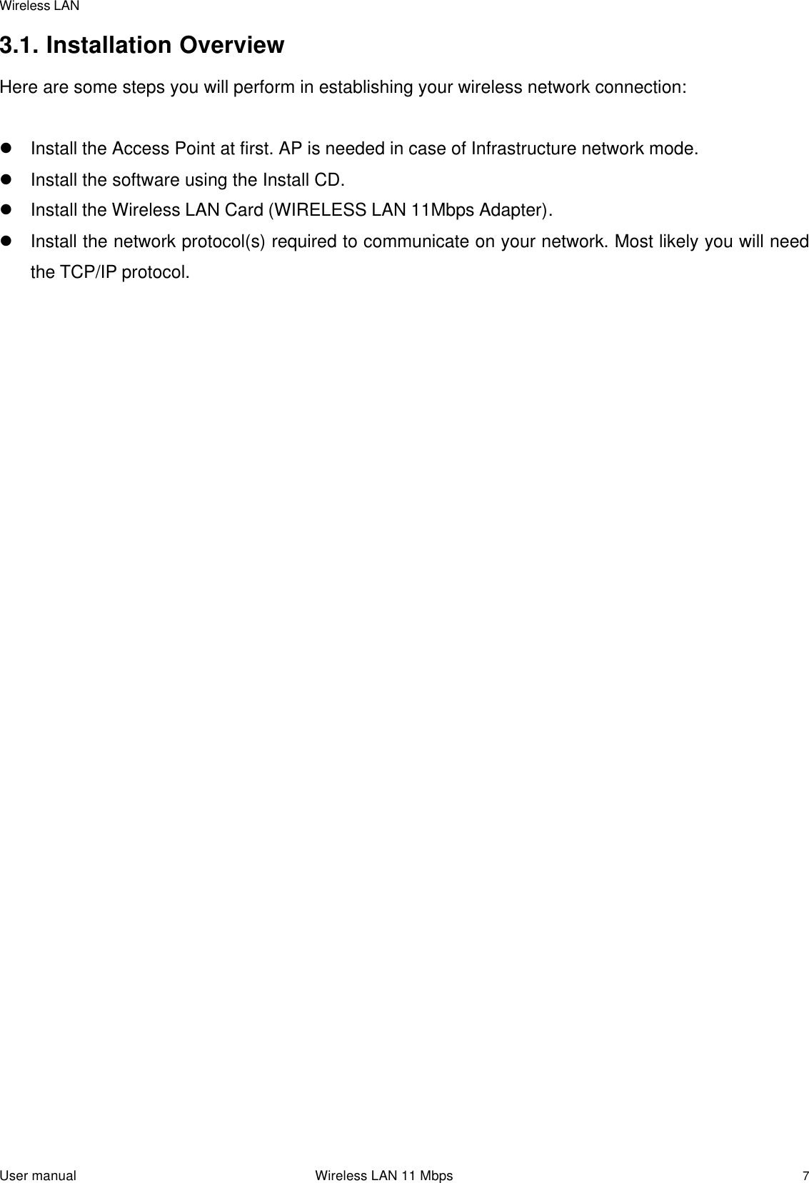 Wireless LANUser manual                                                                 Wireless LAN 11 Mbps73.1. Installation OverviewHere are some steps you will perform in establishing your wireless network connection:l Install the Access Point at first. AP is needed in case of Infrastructure network mode.l Install the software using the Install CD.l Install the Wireless LAN Card (WIRELESS LAN 11Mbps Adapter).l Install the network protocol(s) required to communicate on your network. Most likely you will needthe TCP/IP protocol.