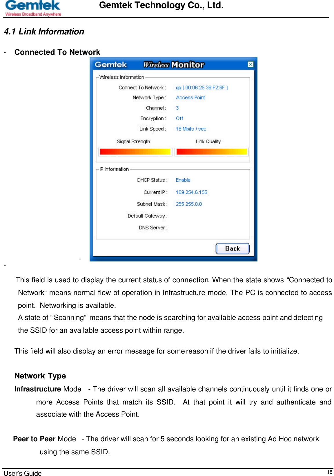                                                                                                                                                                                                                                                                      User’s Guide  18Gemtek Technology Co., Ltd.4.1 Link Information  - Connected To Network -  -   This field is used to display the current status of connection. When the state shows “Connected to Network“ means normal flow of operation in Infrastructure mode. The PC is connected to access point.  Networking is available.  A state of “Scanning” means that the node is searching for available access point and detecting  the SSID for an available access point within range.  This field will also display an error message for some reason if the driver fails to initialize.   Network Type Infrastructure Mode   - The driver will scan all available channels continuously until it finds one or more Access Points that match its SSID.  At that point it will try and authenticate and associate with the Access Point.       Peer to Peer Mode   - The driver will scan for 5 seconds looking for an existing Ad Hoc network      using the same SSID.    