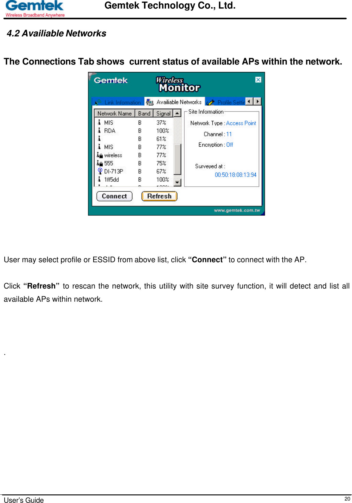                                                                                                                                                                                                                                                                      User’s Guide  20Gemtek Technology Co., Ltd. 4.2 Availiable Networks   The Connections Tab shows  current status of available APs within the network.                                       User may select profile or ESSID from above list, click “Connect” to connect with the AP.  Click “Refresh” to rescan the network, this utility with site survey function, it will detect and list all available APs within network.     .                         