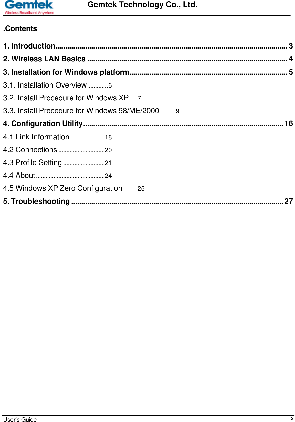                                                                                                                                                                                                                                                                      User’s Guide  2Gemtek Technology Co., Ltd. .Contents  1. Introduction.................................................................................................................... 3 2. Wireless LAN Basics .................................................................................................... 4 3. Installation for Windows platform............................................................................... 5 3.1. Installation Overview.............6 3.2. Install Procedure for Windows XP 7 3.3. Install Procedure for Windows 98/ME/2000 9 4. Configuration Utility....................................................................................................16 4.1 Link Information......................18 4.2 Connections .............................20 4.3 Profile Setting ..........................21 4.4 About...........................................24 4.5 Windows XP Zero Configuration 25 5. Troubleshooting..........................................................................................................27                                   