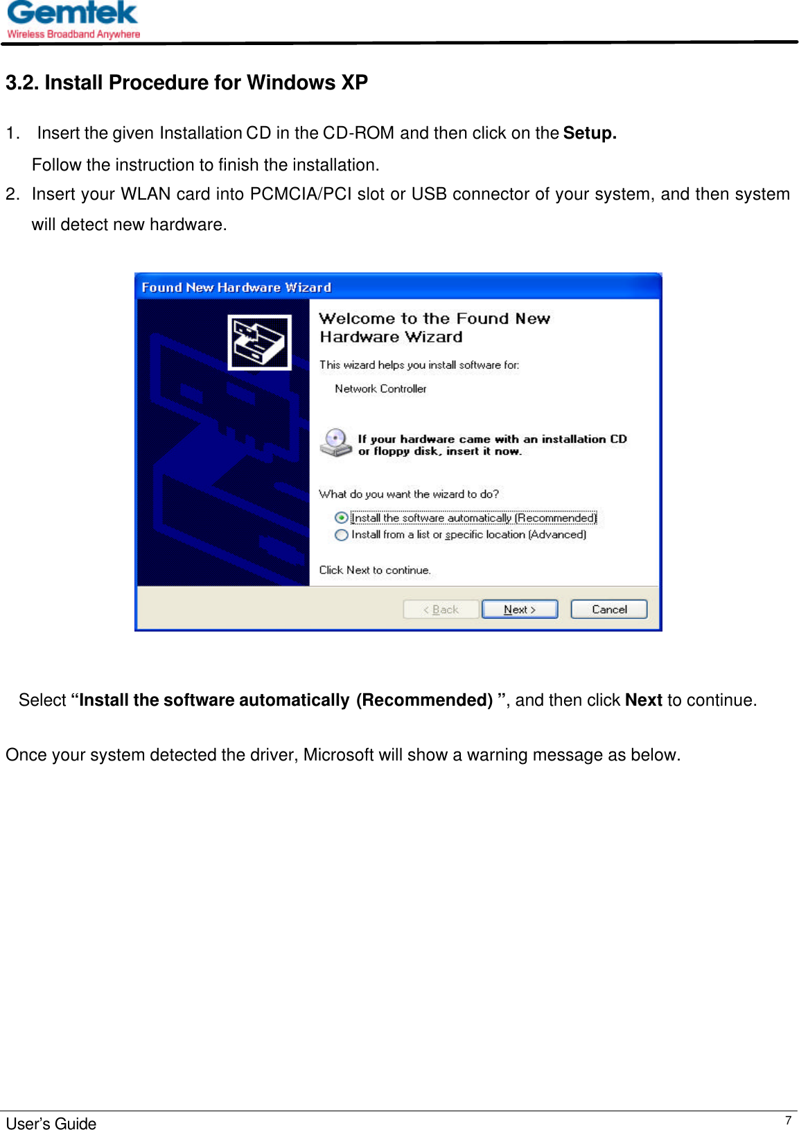                                                                                                                                                                                                                                                          User’s Guide  73.2. Install Procedure for Windows XP  1.   Insert the given Installation CD in the CD-ROM and then click on the Setup. Follow the instruction to finish the installation.  2. Insert your WLAN card into PCMCIA/PCI slot or USB connector of your system, and then system will detect new hardware.          Select “Install the software automatically (Recommended) ”, and then click Next to continue.                          Once your system detected the driver, Microsoft will show a warning message as below.  