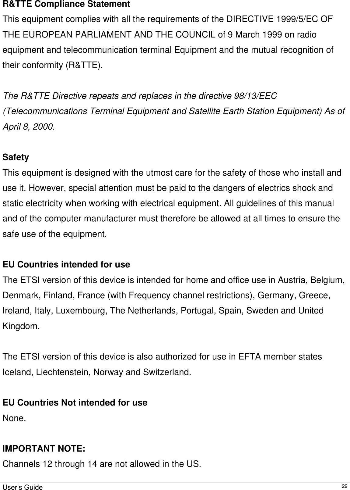                                                                                                                                                                                                                                         R&amp;TTE Compliance Statement This equipment complies with all the requirements of the DIRECTIVE 1999/5/EC OF THE EUROPEAN PARLIAMENT AND THE COUNCIL of 9 March 1999 on radio equipment and telecommunication terminal Equipment and the mutual recognition of their conformity (R&amp;TTE).  The R&amp;TTE Directive repeats and replaces in the directive 98/13/EEC (Telecommunications Terminal Equipment and Satellite Earth Station Equipment) As of April 8, 2000.  Safety This equipment is designed with the utmost care for the safety of those who install and use it. However, special attention must be paid to the dangers of electrics shock and static electricity when working with electrical equipment. All guidelines of this manual and of the computer manufacturer must therefore be allowed at all times to ensure the safe use of the equipment.  EU Countries intended for use The ETSI version of this device is intended for home and office use in Austria, Belgium, Denmark, Finland, France (with Frequency channel restrictions), Germany, Greece, Ireland, Italy, Luxembourg, The Netherlands, Portugal, Spain, Sweden and United Kingdom.  The ETSI version of this device is also authorized for use in EFTA member states Iceland, Liechtenstein, Norway and Switzerland.  EU Countries Not intended for use None.  IMPORTANT NOTE: Channels 12 through 14 are not allowed in the US. User’s Guide   29