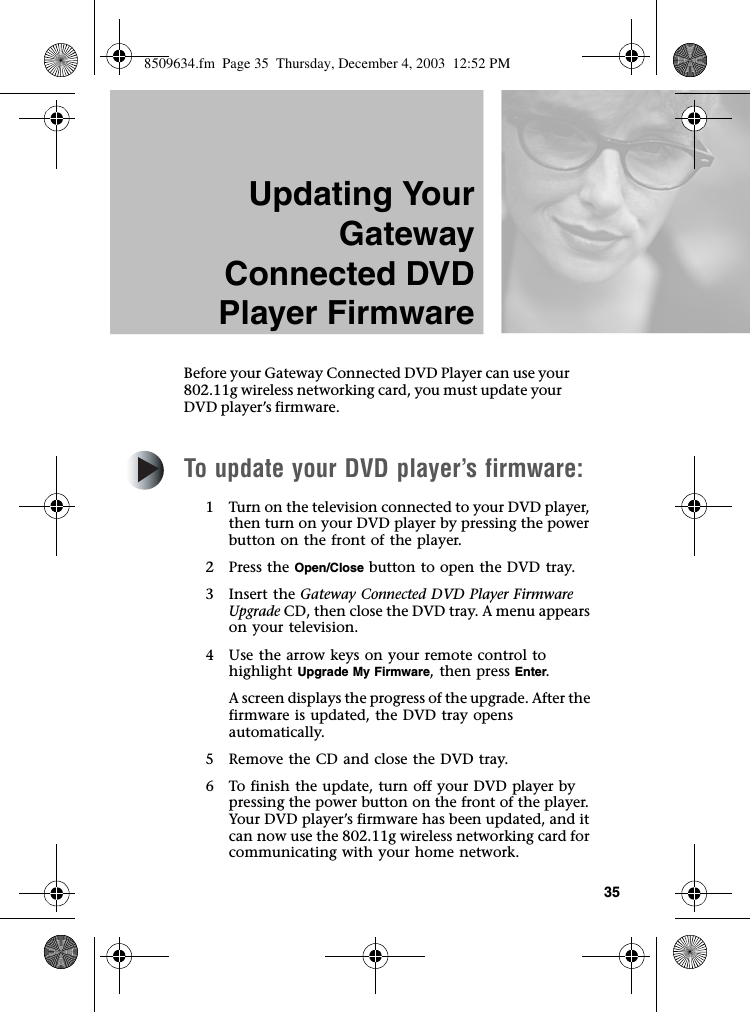 35Updating YourGatewayConnected DVDPlayer FirmwareBefore your Gateway Connected DVD Player can use your 802.11g wireless networking card, you must update your DVD player’s firmware.To update your DVD player’s firmware:1 Turn on the television connected to your DVD player, then turn on your DVD player by pressing the power button on the front of the player.2Press the Open/Close button to open the DVD tray.3Insert the Gateway Connected DVD Player Firmware Upgrade CD, then close the DVD tray. A menu appears on your television.4 Use the arrow keys on your remote control to highlight Upgrade My Firmware, then press Enter.A screen displays the progress of the upgrade. After the firmware is updated, the DVD tray opens automatically.5 Remove the CD and close the DVD tray.6 To finish the update, turn off your DVD player by pressing the power button on the front of the player. Your DVD player’s firmware has been updated, and it can now use the 802.11g wireless networking card for communicating with your home network.8509634.fm  Page 35  Thursday, December 4, 2003  12:52 PM