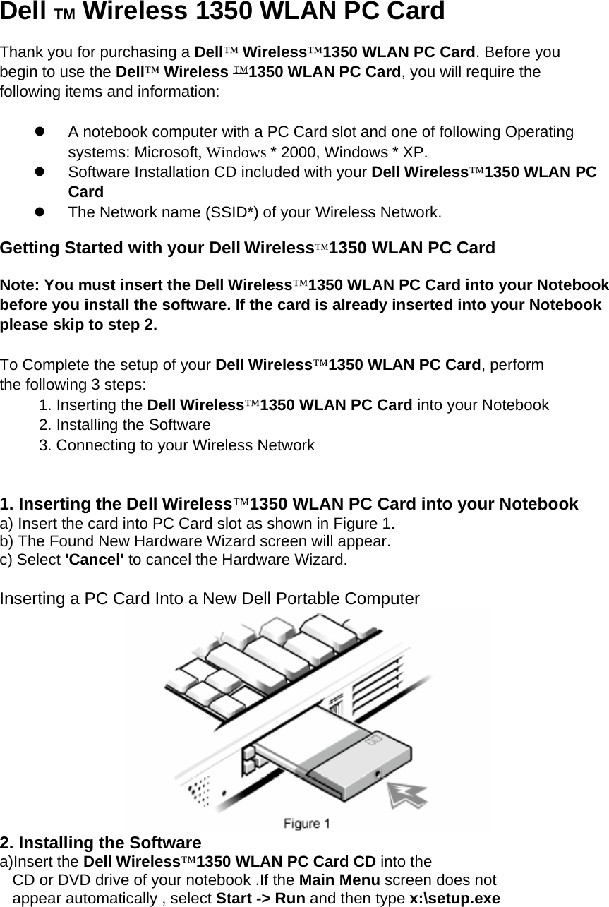 Dell TM Wireless 1350 WLAN PC Card  Thank you for purchasing a Dell™ Wireless™1350 WLAN PC Card. Before you begin to use the Dell™ Wireless ™1350 WLAN PC Card, you will require the following items and information:  z  A notebook computer with a PC Card slot and one of following Operating systems: Microsoft, Windows * 2000, Windows * XP. z  Software Installation CD included with your Dell Wireless™1350 WLAN PC Card z  The Network name (SSID*) of your Wireless Network.  Getting Started with your Dell Wireless™1350 WLAN PC Card  Note: You must insert the Dell Wireless™1350 WLAN PC Card into your Notebook before you install the software. If the card is already inserted into your Notebook please skip to step 2.  To Complete the setup of your Dell Wireless™1350 WLAN PC Card, perform the following 3 steps: 1. Inserting the Dell Wireless™1350 WLAN PC Card into your Notebook 2. Installing the Software 3. Connecting to your Wireless Network   1. Inserting the Dell Wireless™1350 WLAN PC Card into your Notebook a) Insert the card into PC Card slot as shown in Figure 1. b) The Found New Hardware Wizard screen will appear. c) Select &apos;Cancel&apos; to cancel the Hardware Wizard.  Inserting a PC Card Into a New Dell Portable Computer  2. Installing the Software a)Insert the Dell Wireless™1350 WLAN PC Card CD into the CD or DVD drive of your notebook .If the Main Menu screen does not appear automatically , select Start -&gt; Run and then type x:\setup.exe 