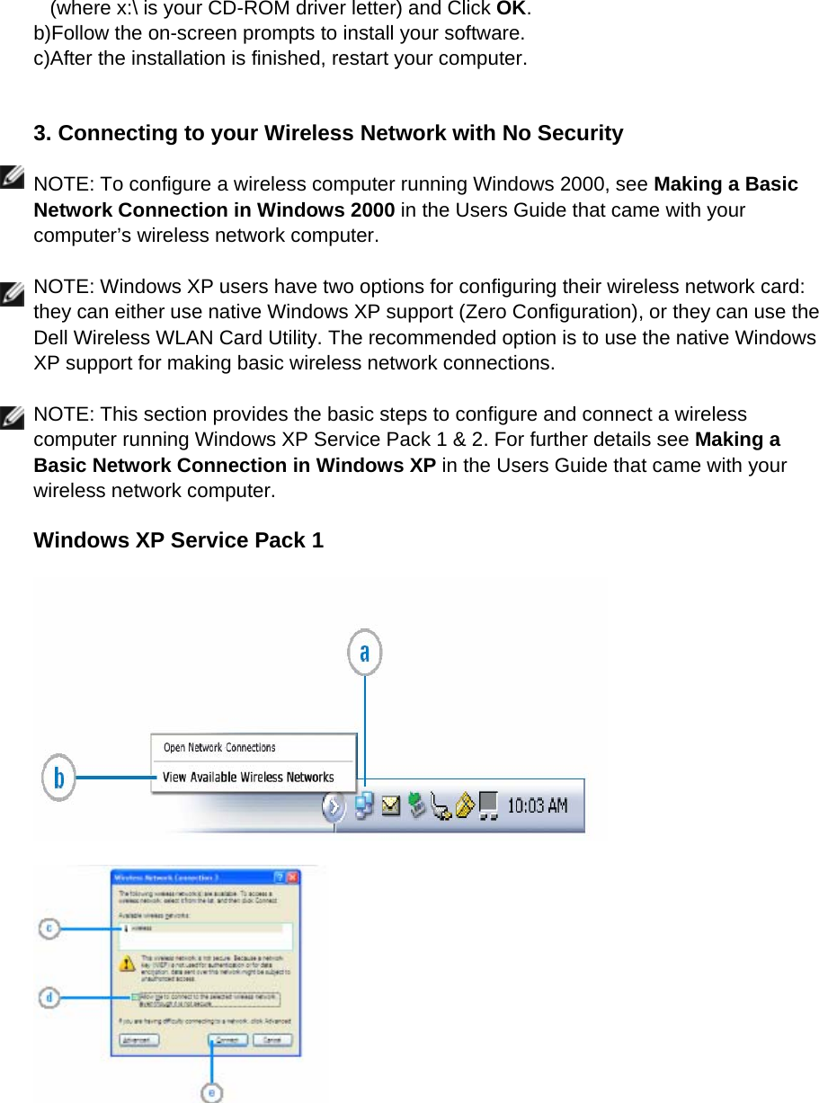 (where x:\ is your CD-ROM driver letter) and Click OK. b)Follow the on-screen prompts to install your software. c)After the installation is finished, restart your computer.       3. Connecting to your Wireless Network with No Security  NOTE: To configure a wireless computer running Windows 2000, see Making a Basic Network Connection in Windows 2000 in the Users Guide that came with your computer’s wireless network computer.  NOTE: Windows XP users have two options for configuring their wireless network card: they can either use native Windows XP support (Zero Configuration), or they can use the Dell Wireless WLAN Card Utility. The recommended option is to use the native Windows XP support for making basic wireless network connections.  NOTE: This section provides the basic steps to configure and connect a wireless computer running Windows XP Service Pack 1 &amp; 2. For further details see Making a Basic Network Connection in Windows XP in the Users Guide that came with your wireless network computer.  Windows XP Service Pack 1       