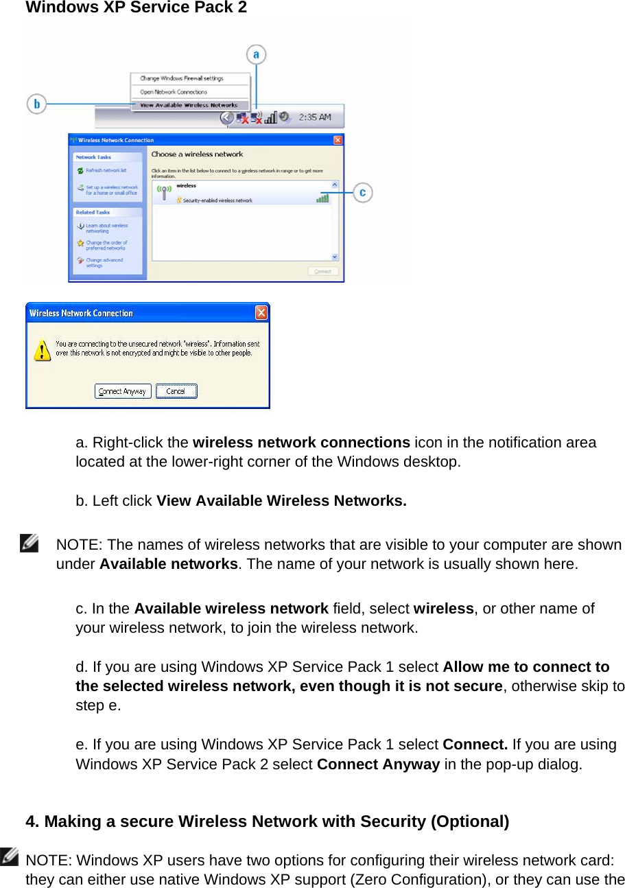 Windows XP Service Pack 2     a. Right-click the wireless network connections icon in the notification area located at the lower-right corner of the Windows desktop.  b. Left click View Available Wireless Networks.   NOTE: The names of wireless networks that are visible to your computer are shown under Available networks. The name of your network is usually shown here.  c. In the Available wireless network field, select wireless, or other name of your wireless network, to join the wireless network.  d. If you are using Windows XP Service Pack 1 select Allow me to connect to the selected wireless network, even though it is not secure, otherwise skip to step e.    e. If you are using Windows XP Service Pack 1 select Connect. If you are using Windows XP Service Pack 2 select Connect Anyway in the pop-up dialog.   4. Making a secure Wireless Network with Security (Optional)  NOTE: Windows XP users have two options for configuring their wireless network card: they can either use native Windows XP support (Zero Configuration), or they can use the 