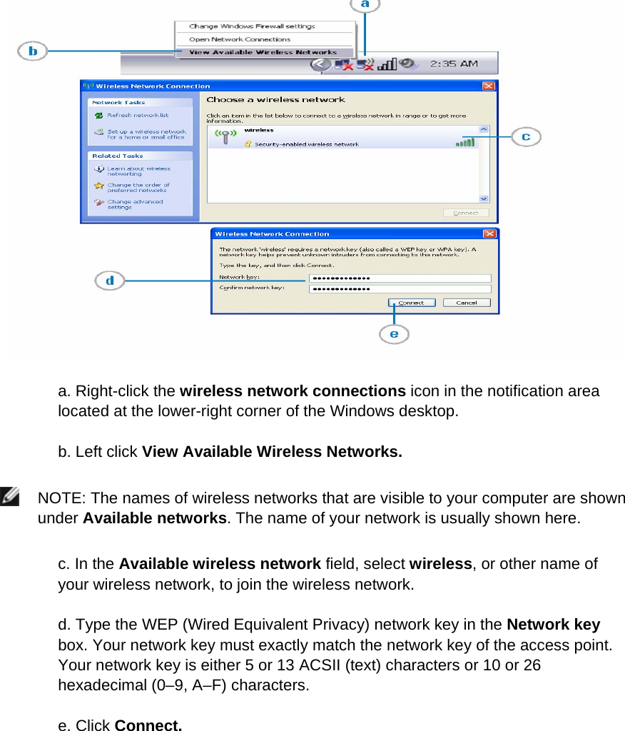   a. Right-click the wireless network connections icon in the notification area located at the lower-right corner of the Windows desktop.  b. Left click View Available Wireless Networks.   NOTE: The names of wireless networks that are visible to your computer are shown under Available networks. The name of your network is usually shown here.  c. In the Available wireless network field, select wireless, or other name of your wireless network, to join the wireless network. d. Type the WEP (Wired Equivalent Privacy) network key in the Network key box. Your network key must exactly match the network key of the access point. Your network key is either 5 or 13 ACSII (text) characters or 10 or 26 hexadecimal (0–9, A–F) characters.  e. Click Connect.          