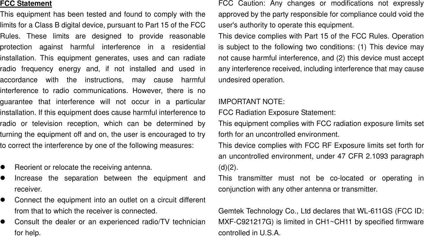 FCC Statement This equipment has been tested and found to comply with the limits for a Class B digital device, pursuant to Part 15 of the FCC Rules. These limits are designed to provide reasonable protection against harmful interference in a residential installation. This equipment generates, uses and can radiate radio frequency energy and, if not installed and used in accordance with the instructions, may cause harmful interference to radio communications. However, there is no guarantee that interference will not occur in a particular installation. If this equipment does cause harmful interference to radio or television reception, which can be determined by turning the equipment off and on, the user is encouraged to try to correct the interference by one of the following measures:    Reorient or relocate the receiving antenna.   Increase the separation between the equipment and receiver.   Connect the equipment into an outlet on a circuit different from that to which the receiver is connected.   Consult the dealer or an experienced radio/TV technician for help.  FCC Caution: Any changes or modifications not expressly approved by the party responsible for compliance could void the user&apos;s authority to operate this equipment. This device complies with Part 15 of the FCC Rules. Operation is subject to the following two conditions: (1) This device may not cause harmful interference, and (2) this device must accept any interference received, including interference that may cause undesired operation.  IMPORTANT NOTE: FCC Radiation Exposure Statement: This equipment complies with FCC radiation exposure limits set forth for an uncontrolled environment. This device complies with FCC RF Exposure limits set forth for an uncontrolled environment, under 47 CFR 2.1093 paragraph (d)(2). This transmitter must not be co-located or operating in conjunction with any other antenna or transmitter.  Gemtek Technology Co., Ltd declares that WL-611GS (FCC ID: MXF-C921217G) is limited in CH1~CH11 by specified firmware controlled in U.S.A.  