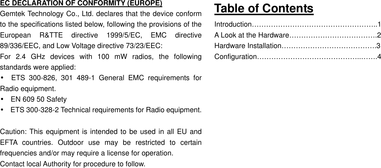 EC DECLARATION OF CONFORMITY (EUROPE) Gemtek Technology Co., Ltd. declares that the device conform to the specifications listed below, following the provisions of the European R&amp;TTE directive 1999/5/EC, EMC directive 89/336/EEC, and Low Voltage directive 73/23/EEC: For 2.4 GHz devices with 100 mW radios, the following standards were applied: • ETS 300-826, 301 489-1 General EMC requirements for Radio equipment. •  EN 609 50 Safety •  ETS 300-328-2 Technical requirements for Radio equipment.  Caution: This equipment is intended to be used in all EU and EFTA countries. Outdoor use may be restricted to certain frequencies and/or may require a license for operation. Contact local Authority for procedure to follow.       Table of Contents Introduction……………………………………………..1 A Look at the Hardware……………………………….2 Hardware Installation………………………………….3 Configuration……………………………………..…….4                 