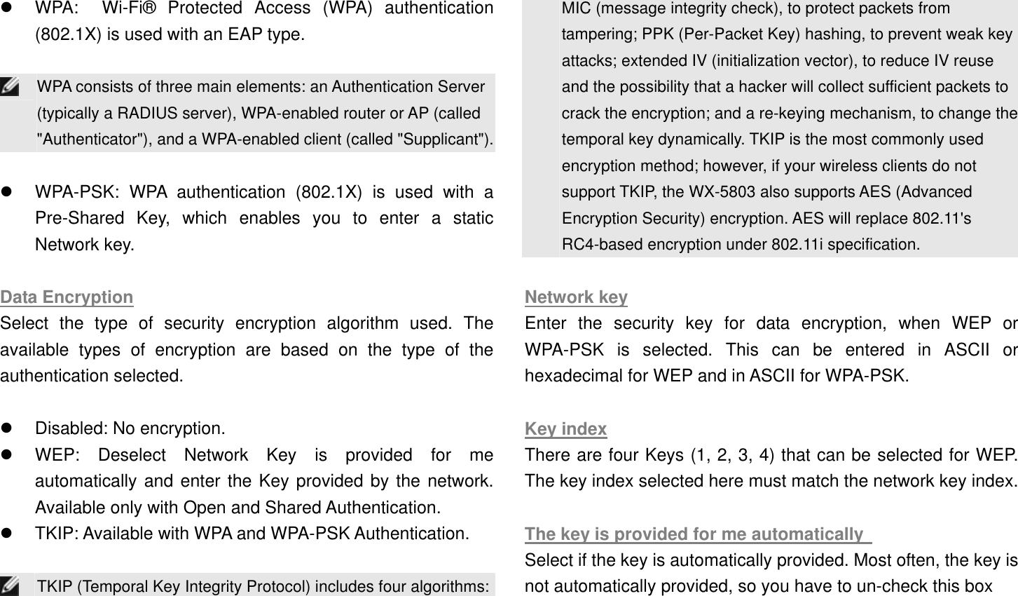   WPA:  Wi-Fi® Protected Access (WPA) authentication (802.1X) is used with an EAP type.     WPA consists of three main elements: an Authentication Server (typically a RADIUS server), WPA-enabled router or AP (called &quot;Authenticator&quot;), and a WPA-enabled client (called &quot;Supplicant&quot;).   WPA-PSK: WPA authentication (802.1X) is used with a Pre-Shared Key, which enables you to enter a static Network key.    Data Encryption Select the type of security encryption algorithm used. The available types of encryption are based on the type of the authentication selected.      Disabled: No encryption.     WEP: Deselect Network Key is provided for me automatically and enter the Key provided by the network. Available only with Open and Shared Authentication.     TKIP: Available with WPA and WPA-PSK Authentication.     TKIP (Temporal Key Integrity Protocol) includes four algorithms:MIC (message integrity check), to protect packets from tampering; PPK (Per-Packet Key) hashing, to prevent weak key attacks; extended IV (initialization vector), to reduce IV reuse and the possibility that a hacker will collect sufficient packets to crack the encryption; and a re-keying mechanism, to change the temporal key dynamically. TKIP is the most commonly used encryption method; however, if your wireless clients do not support TKIP, the WX-5803 also supports AES (Advanced Encryption Security) encryption. AES will replace 802.11&apos;s RC4-based encryption under 802.11i specification.  Network key Enter the security key for data encryption, when WEP or WPA-PSK is selected. This can be entered in ASCII or hexadecimal for WEP and in ASCII for WPA-PSK.      Key index There are four Keys (1, 2, 3, 4) that can be selected for WEP. The key index selected here must match the network key index.  The key is provided for me automatically   Select if the key is automatically provided. Most often, the key is not automatically provided, so you have to un-check this box   