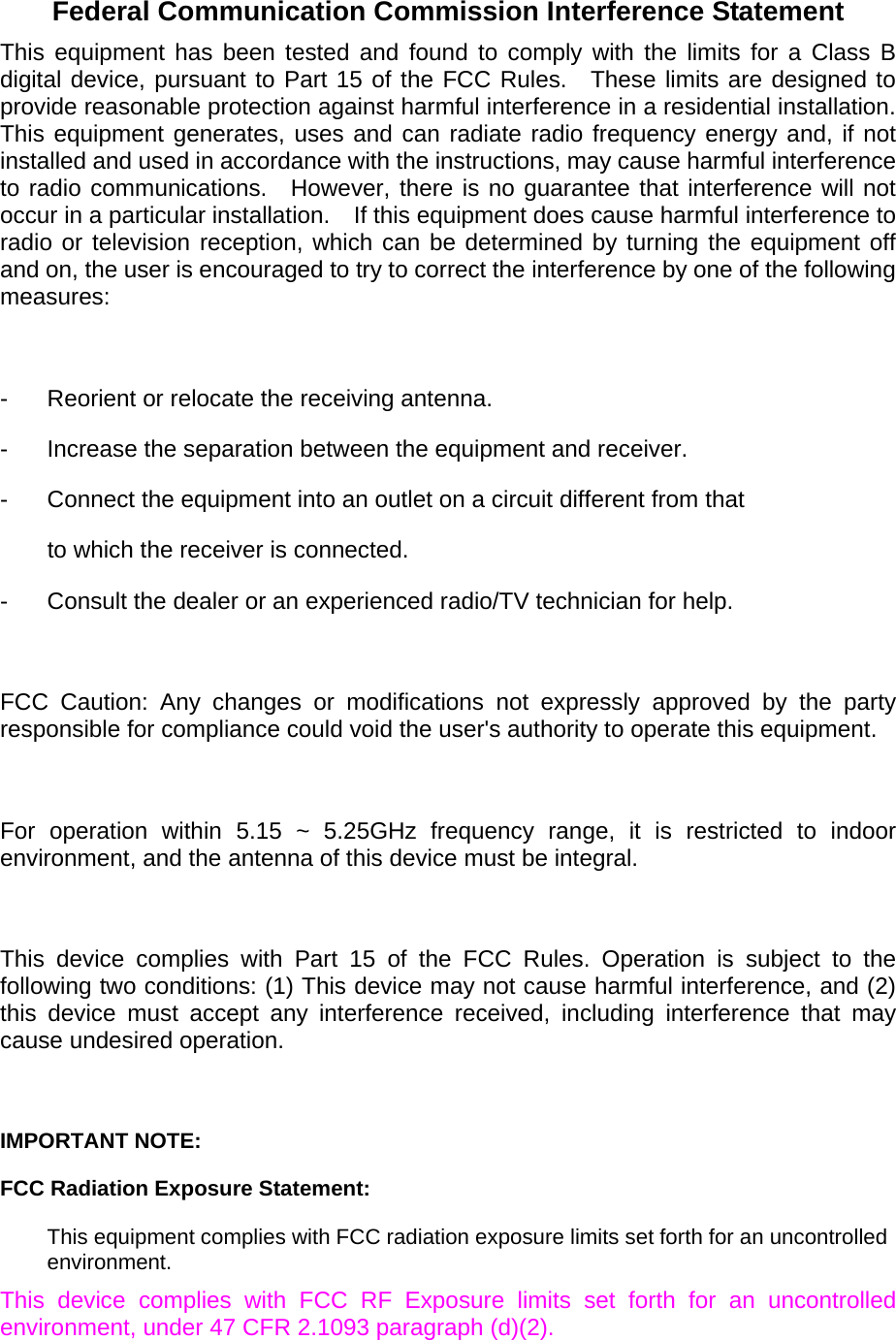  Federal Communication Commission Interference Statement This equipment has been tested and found to comply with the limits for a Class B digital device, pursuant to Part 15 of the FCC Rules.  These limits are designed to provide reasonable protection against harmful interference in a residential installation.   This equipment generates, uses and can radiate radio frequency energy and, if not installed and used in accordance with the instructions, may cause harmful interference to radio communications.  However, there is no guarantee that interference will not occur in a particular installation.    If this equipment does cause harmful interference to radio or television reception, which can be determined by turning the equipment off and on, the user is encouraged to try to correct the interference by one of the following measures:  -  Reorient or relocate the receiving antenna. -  Increase the separation between the equipment and receiver. -  Connect the equipment into an outlet on a circuit different from that to which the receiver is connected. -  Consult the dealer or an experienced radio/TV technician for help.  FCC Caution: Any changes or modifications not expressly approved by the party responsible for compliance could void the user&apos;s authority to operate this equipment.  For operation within 5.15 ~ 5.25GHz frequency range, it is restricted to indoor environment, and the antenna of this device must be integral.  This device complies with Part 15 of the FCC Rules. Operation is subject to the following two conditions: (1) This device may not cause harmful interference, and (2) this device must accept any interference received, including interference that may cause undesired operation.  IMPORTANT NOTE: FCC Radiation Exposure Statement: This equipment complies with FCC radiation exposure limits set forth for an uncontrolled environment.  This device complies with FCC RF Exposure limits set forth for an uncontrolled environment, under 47 CFR 2.1093 paragraph (d)(2). 