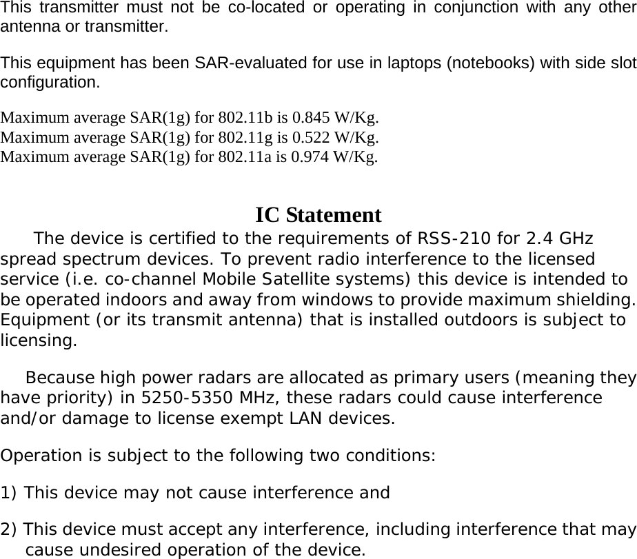  This transmitter must not be co-located or operating in conjunction with any other antenna or transmitter. This equipment has been SAR-evaluated for use in laptops (notebooks) with side slot configuration. Maximum average SAR(1g) for 802.11b is 0.845 W/Kg.   Maximum average SAR(1g) for 802.11g is 0.522 W/Kg. Maximum average SAR(1g) for 802.11a is 0.974 W/Kg.  IC Statement The device is certified to the requirements of RSS-210 for 2.4 GHz spread spectrum devices. To prevent radio interference to the licensed service (i.e. co-channel Mobile Satellite systems) this device is intended to be operated indoors and away from windows to provide maximum shielding. Equipment (or its transmit antenna) that is installed outdoors is subject to licensing.     Because high power radars are allocated as primary users (meaning they have priority) in 5250-5350 MHz, these radars could cause interference and/or damage to license exempt LAN devices. Operation is subject to the following two conditions: 1) This device may not cause interference and 2) This device must accept any interference, including interference that may cause undesired operation of the device.   