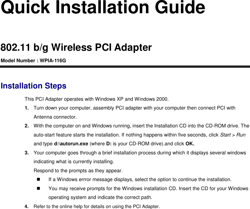 Quick Installation Guide  802.11 b/g Wireless PCI Adapter Model Number : WPIA-116G  Installation Steps This PCI Adapter operates with Windows XP and Windows 2000. 1. Turn down your computer, assembly PCI adapter with your computer then connect PCI with Antenna connector. 2. With the computer on and Windows running, insert the Installation CD into the CD-ROM drive. The auto-start feature starts the installation. If nothing happens within five seconds, click Start &gt; Run and type d:\autorun.exe (where D: is your CD-ROM drive).and click OK. 3. Your computer goes through a brief installation process during which it displays several windows indicating what is currently installing.   Respond to the prompts as they appear. n If a Windows errror message displays, select the option to continue the installation. n You may receive prompts for the Windows installation CD. Insert the CD for your Windows operating system and indicate the correct path. 4. Refer to the online help for details on using the PCI Adapter.  