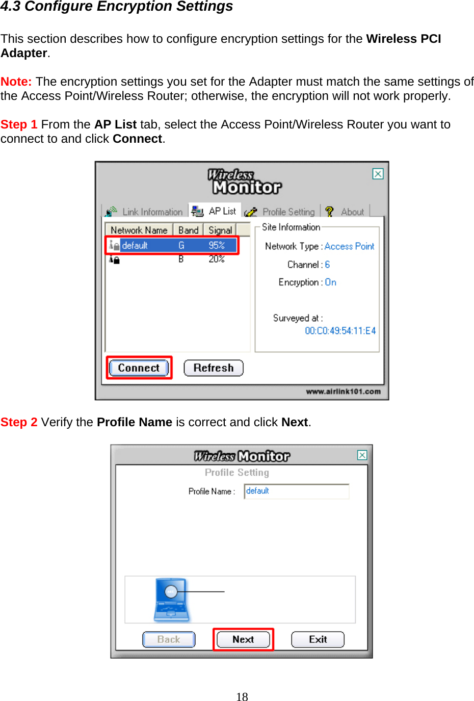 18 4.3 Configure Encryption Settings  This section describes how to configure encryption settings for the Wireless PCI Adapter.  Note: The encryption settings you set for the Adapter must match the same settings of the Access Point/Wireless Router; otherwise, the encryption will not work properly.  Step 1 From the AP List tab, select the Access Point/Wireless Router you want to connect to and click Connect.    Step 2 Verify the Profile Name is correct and click Next.   