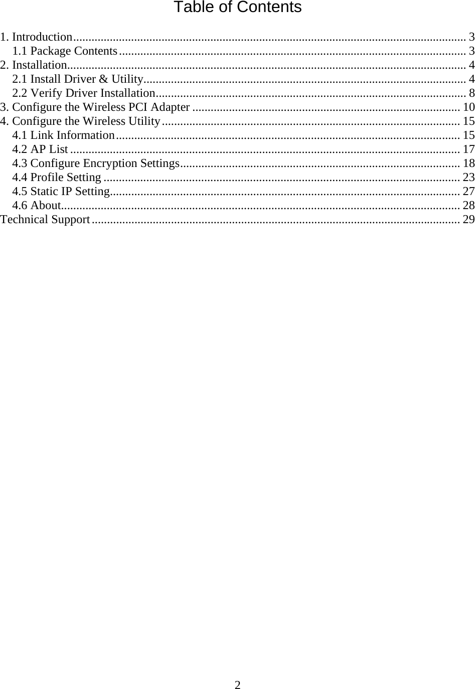 2 Table of Contents  1. Introduction................................................................................................................................. 3 1.1 Package Contents.................................................................................................................. 3 2. Installation................................................................................................................................... 4 2.1 Install Driver &amp; Utility.......................................................................................................... 4 2.2 Verify Driver Installation...................................................................................................... 8 3. Configure the Wireless PCI Adapter ........................................................................................ 10 4. Configure the Wireless Utility.................................................................................................. 15 4.1 Link Information................................................................................................................. 15 4.2 AP List ................................................................................................................................ 17 4.3 Configure Encryption Settings............................................................................................ 18 4.4 Profile Setting ..................................................................................................................... 23 4.5 Static IP Setting................................................................................................................... 27 4.6 About................................................................................................................................... 28 Technical Support......................................................................................................................... 29                              