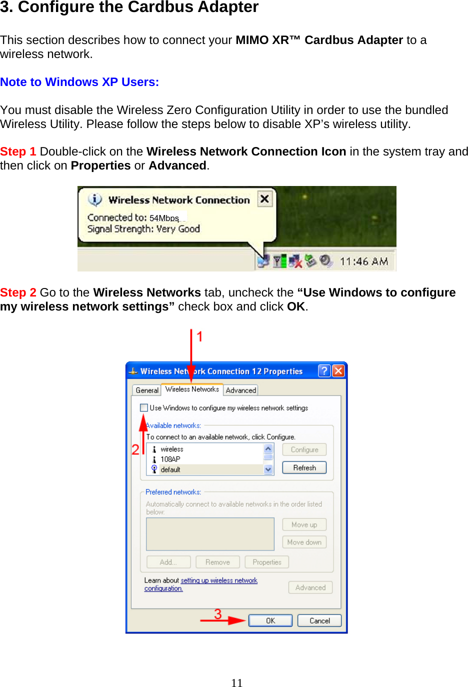 11 3. Configure the Cardbus Adapter  This section describes how to connect your MIMO XR™ Cardbus Adapter to a wireless network.  Note to Windows XP Users:  You must disable the Wireless Zero Configuration Utility in order to use the bundled Wireless Utility. Please follow the steps below to disable XP’s wireless utility.  Step 1 Double-click on the Wireless Network Connection Icon in the system tray and then click on Properties or Advanced.    Step 2 Go to the Wireless Networks tab, uncheck the “Use Windows to configure my wireless network settings” check box and click OK.    54Mbps