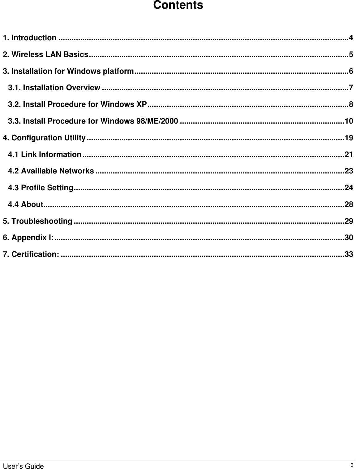                                                                                                                                                                                                                                                                                                                                        User’s Guide   3    Contents   1. Introduction ......................................................................................................................................4 2. Wireless LAN Basics........................................................................................................................5 3. Installation for Windows platform...................................................................................................6 3.1. Installation Overview ..................................................................................................................7 3.2. Install Procedure for Windows XP.............................................................................................8 3.3. Install Procedure for Windows 98/ME/2000 ............................................................................10 4. Configuration Utility.......................................................................................................................19 4.1 Link Information.........................................................................................................................21 4.2 Availiable Networks ...................................................................................................................23 4.3 Profile Setting.............................................................................................................................24 4.4 About...........................................................................................................................................28 5. Troubleshooting.............................................................................................................................29 6. Appendix I:......................................................................................................................................30 7. Certification: ...................................................................................................................................33                               