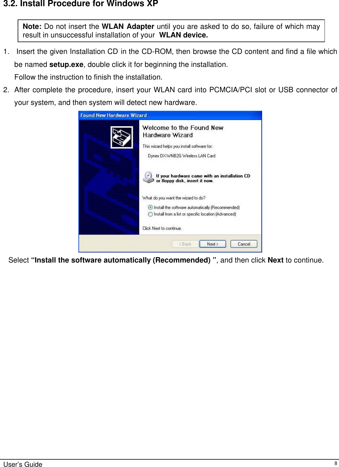                                                                                                                                                                              User’s Guide   8 3.2. Install Procedure for Windows XP  1.   Insert the given Installation CD in the CD-ROM, then browse the CD content and find a file which be named setup.exe, double click it for beginning the installation. Follow the instruction to finish the installation.  2. After complete the procedure, insert your WLAN card into PCMCIA/PCI slot or USB connector of your system, and then system will detect new hardware.     Select “Install the software automatically (Recommended) ”, and then click Next to continue.                          Note: Do not insert the WLAN Adapter until you are asked to do so, failure of which may result in unsuccessful installation of your  WLAN device. 
