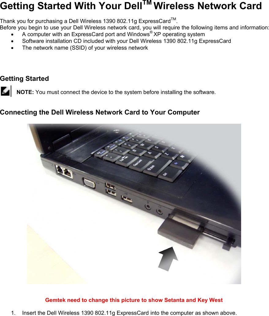 Getting Started With Your DellTM Wireless Network Card  Thank you for purchasing a Dell Wireless 1390 802.11g ExpressCardTM. Before you begin to use your Dell Wireless network card, you will require the following items and information: •  A computer with an ExpressCard port and Windows® XP operating system  •  Software installation CD included with your Dell Wireless 1390 802.11g ExpressCard  •  The network name (SSID) of your wireless network    Getting Started   NOTE: You must connect the device to the system before installing the software.   Connecting the Dell Wireless Network Card to Your Computer     Gemtek need to change this picture to show Setanta and Key West   1.  Insert the Dell Wireless 1390 802.11g ExpressCard into the computer as shown above. 