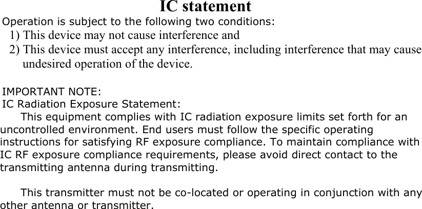 IC statement Operation is subject to the following two conditions: 1) This device may not cause interference and 2) This device must accept any interference, including interference that may cause undesired operation of the device.  IMPORTANT NOTE: IC Radiation Exposure Statement: This equipment complies with IC radiation exposure limits set forth for an uncontrolled environment. End users must follow the specific operating instructions for satisfying RF exposure compliance. To maintain compliance with IC RF exposure compliance requirements, please avoid direct contact to the transmitting antenna during transmitting.   This transmitter must not be co-located or operating in conjunction with any other antenna or transmitter.  