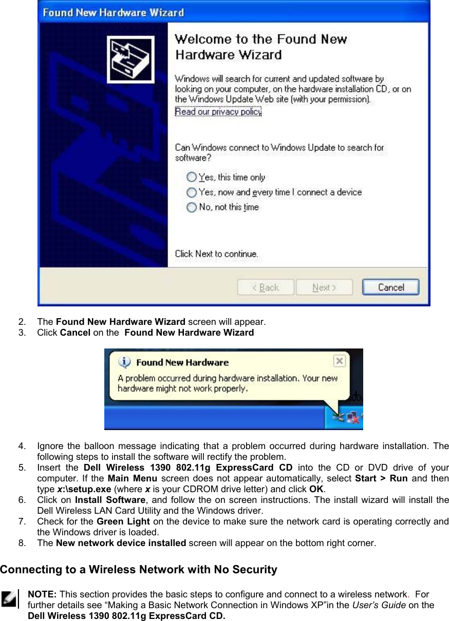   2. The Found New Hardware Wizard screen will appear. 3. Click Cancel on the  Found New Hardware Wizard    4.  Ignore the balloon message indicating that a problem occurred during hardware installation. The following steps to install the software will rectify the problem. 5. Insert the Dell Wireless 1390 802.11g ExpressCard CD into the CD or DVD drive of your computer. If the Main Menu screen does not appear automatically, select Start &gt; Run and then type x:\setup.exe (where x is your CDROM drive letter) and click OK. 6. Click on Install Software, and follow the on screen instructions. The install wizard will install the Dell Wireless LAN Card Utility and the Windows driver. 7. Check for the Green Light on the device to make sure the network card is operating correctly and the Windows driver is loaded. 8. The New network device installed screen will appear on the bottom right corner.   Connecting to a Wireless Network with No Security   NOTE: This section provides the basic steps to configure and connect to a wireless network.  For further details see “Making a Basic Network Connection in Windows XP”in the User’s Guide on the Dell Wireless 1390 802.11g ExpressCard CD.  