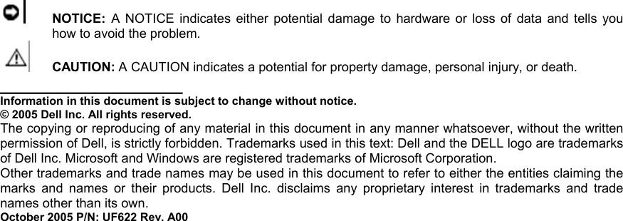 NOTICE: A NOTICE indicates either potential damage to hardware or loss of data and tells you how to avoid the problem.  CAUTION: A CAUTION indicates a potential for property damage, personal injury, or death. ___________________ Information in this document is subject to change without notice. © 2005 Dell Inc. All rights reserved. The copying or reproducing of any material in this document in any manner whatsoever, without the written permission of Dell, is strictly forbidden. Trademarks used in this text: Dell and the DELL logo are trademarks of Dell Inc. Microsoft and Windows are registered trademarks of Microsoft Corporation. Other trademarks and trade names may be used in this document to refer to either the entities claiming the marks and names or their products. Dell Inc. disclaims any proprietary interest in trademarks and trade names other than its own. October 2005 P/N: UF622 Rev. A00 