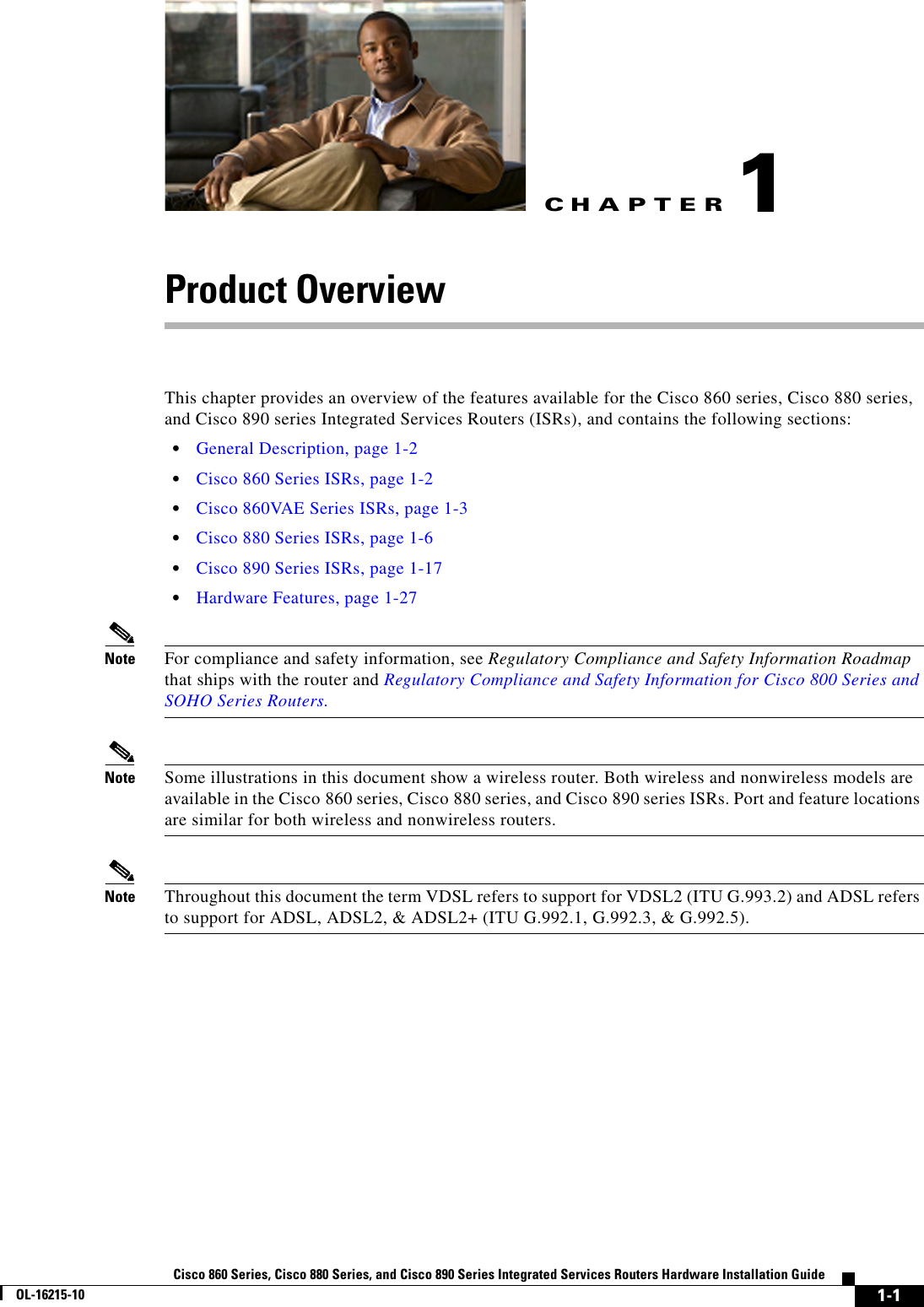 CHAPTER 1-1Cisco 860 Series, Cisco 880 Series, and Cisco 890 Series Integrated Services Routers Hardware Installation GuideOL-16215-101Product OverviewThis chapter provides an overview of the features available for the Cisco 860 series, Cisco 880 series, and Cisco 890 series Integrated Services Routers (ISRs), and contains the following sections:  • General Description, page 1-2  • Cisco 860 Series ISRs, page 1-2  • Cisco 860VAE Series ISRs, page 1-3  • Cisco 880 Series ISRs, page 1-6  • Cisco 890 Series ISRs, page 1-17  • Hardware Features, page 1-27Note For compliance and safety information, see Regulatory Compliance and Safety Information Roadmap that ships with the router and Regulatory Compliance and Safety Information for Cisco 800 Series and SOHO Series Routers.Note Some illustrations in this document show a wireless router. Both wireless and nonwireless models are available in the Cisco 860 series, Cisco 880 series, and Cisco 890 series ISRs. Port and feature locations are similar for both wireless and nonwireless routers.Note Throughout this document the term VDSL refers to support for VDSL2 (ITU G.993.2) and ADSL refers to support for ADSL, ADSL2, &amp; ADSL2+ (ITU G.992.1, G.992.3, &amp; G.992.5).
