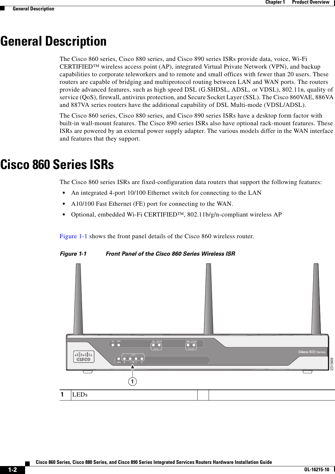  1-2Cisco 860 Series, Cisco 880 Series, and Cisco 890 Series Integrated Services Routers Hardware Installation GuideOL-16215-10Chapter 1      Product Overview  General DescriptionGeneral DescriptionThe Cisco 860 series, Cisco 880 series, and Cisco 890 series ISRs provide data, voice, Wi-Fi CERTIFIED™ wireless access point (AP), integrated Virtual Private Network (VPN), and backup capabilities to corporate teleworkers and to remote and small offices with fewer than 20 users. These routers are capable of bridging and multiprotocol routing between LAN and WAN ports. The routers provide advanced features, such as high speed DSL (G.SHDSL, ADSL, or VDSL), 802.11n, quality of service (QoS), firewall, antivirus protection, and Secure Socket Layer (SSL). The Cisco 860VAE, 886VA and 887VA series routers have the additional capability of DSL Multi-mode (VDSL/ADSL).The Cisco 860 series, Cisco 880 series, and Cisco 890 series ISRs have a desktop form factor with built-in wall-mount features. The Cisco 890 series ISRs also have optional rack-mount features. These ISRs are powered by an external power supply adapter. The various models differ in the WAN interface and features that they support.Cisco 860 Series ISRsThe Cisco 860 series ISRs are fixed-configuration data routers that support the following features:  • An integrated 4-port 10/100 Ethernet switch for connecting to the LAN   • A10/100 Fast Ethernet (FE) port for connecting to the WAN.  • Optional, embedded Wi-Fi CERTIFIED™, 802.11b/g/n-compliant wireless APFigure 1-1 shows the front panel details of the Cisco 860 wireless router.Figure 1-1 Front Panel of the Cisco 860 Series Wireless ISR1LEDs2319691