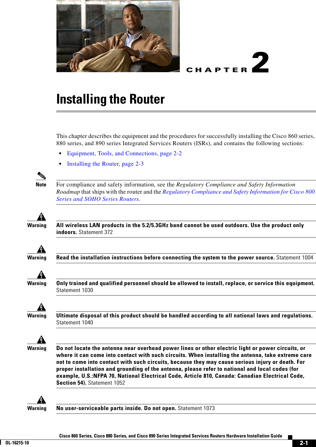 CHAPTER 2-1Cisco 860 Series, Cisco 880 Series, and Cisco 890 Series Integrated Services Routers Hardware Installation GuideOL-16215-102Installing the RouterThis chapter describes the equipment and the procedures for successfully installing the Cisco 860 series, 880 series, and 890 series Integrated Services Routers (ISRs), and contains the following sections:  • Equipment, Tools, and Connections, page 2-2  • Installing the Router, page 2-3Note For compliance and safety information, see the Regulatory Compliance and Safety Information Roadmap that ships with the router and the Regulatory Compliance and Safety Information for Cisco 800 Series and SOHO Series Routers.WarningAll wireless LAN products in the 5.2/5.3GHz band cannot be used outdoors. Use the product only indoors. Statement 372WarningRead the installation instructions before connecting the system to the power source. Statement 1004WarningOnly trained and qualified personnel should be allowed to install, replace, or service this equipment. Statement 1030WarningUltimate disposal of this product should be handled according to all national laws and regulations. Statement 1040WarningDo not locate the antenna near overhead power lines or other electric light or power circuits, or where it can come into contact with such circuits. When installing the antenna, take extreme care not to come into contact with such circuits, because they may cause serious injury or death. For proper installation and grounding of the antenna, please refer to national and local codes (for example, U.S.:NFPA 70, National Electrical Code, Article 810, Canada: Canadian Electrical Code, Section 54). Statement 1052WarningNo user-serviceable parts inside. Do not open. Statement 1073