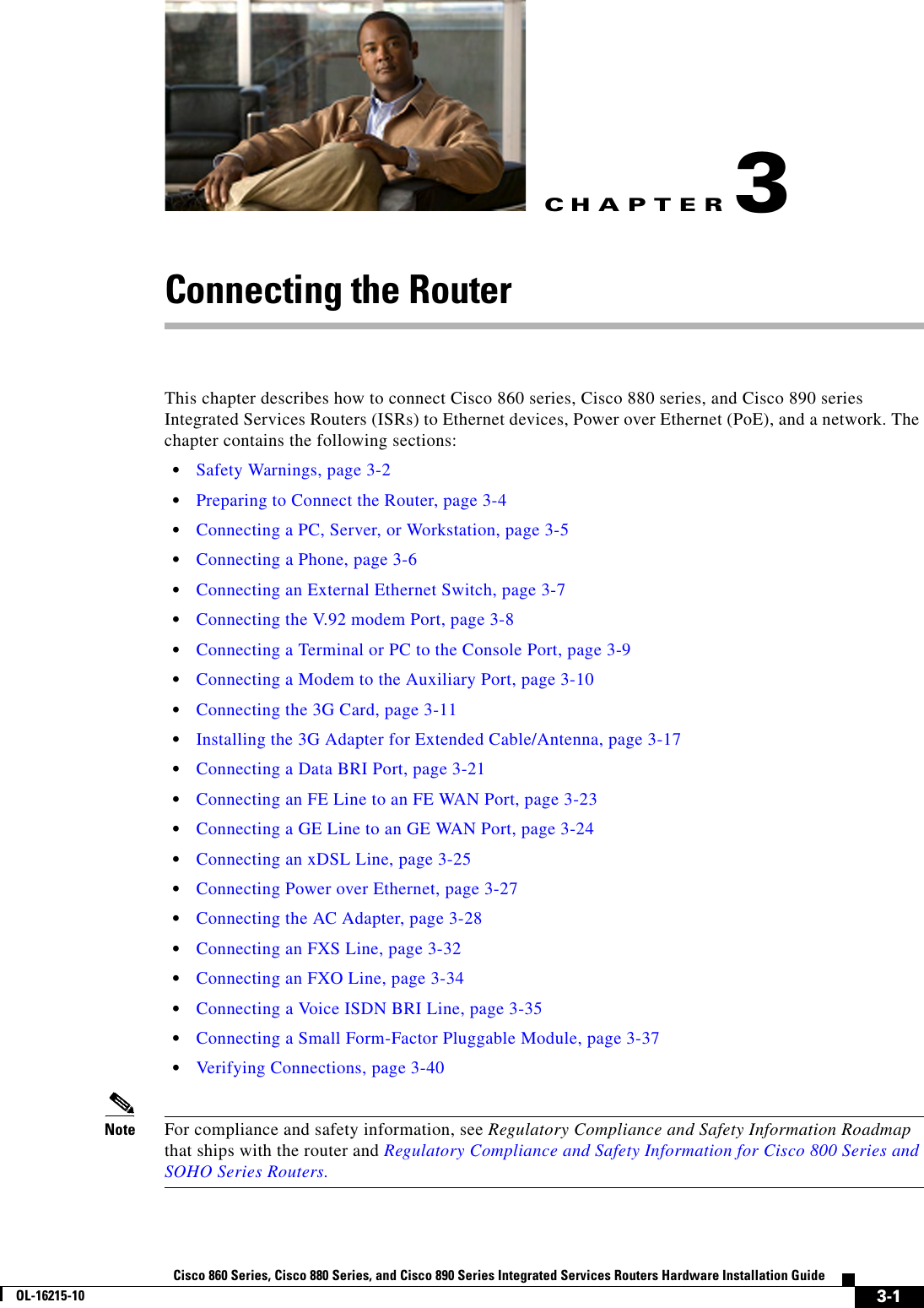 CHAPTER 3-1Cisco 860 Series, Cisco 880 Series, and Cisco 890 Series Integrated Services Routers Hardware Installation GuideOL-16215-103Connecting the RouterThis chapter describes how to connect Cisco 860 series, Cisco 880 series, and Cisco 890 series Integrated Services Routers (ISRs) to Ethernet devices, Power over Ethernet (PoE), and a network. The chapter contains the following sections:  • Safety Warnings, page 3-2  • Preparing to Connect the Router, page 3-4  • Connecting a PC, Server, or Workstation, page 3-5  • Connecting a Phone, page 3-6  • Connecting an External Ethernet Switch, page 3-7  • Connecting the V.92 modem Port, page 3-8  • Connecting a Terminal or PC to the Console Port, page 3-9  • Connecting a Modem to the Auxiliary Port, page 3-10  • Connecting the 3G Card, page 3-11  • Installing the 3G Adapter for Extended Cable/Antenna, page 3-17  • Connecting a Data BRI Port, page 3-21  • Connecting an FE Line to an FE WAN Port, page 3-23  • Connecting a GE Line to an GE WAN Port, page 3-24  • Connecting an xDSL Line, page 3-25  • Connecting Power over Ethernet, page 3-27  • Connecting the AC Adapter, page 3-28  • Connecting an FXS Line, page 3-32  • Connecting an FXO Line, page 3-34  • Connecting a Voice ISDN BRI Line, page 3-35  • Connecting a Small Form-Factor Pluggable Module, page 3-37  • Verifying Connections, page 3-40Note For compliance and safety information, see Regulatory Compliance and Safety Information Roadmap that ships with the router and Regulatory Compliance and Safety Information for Cisco 800 Series and SOHO Series Routers.