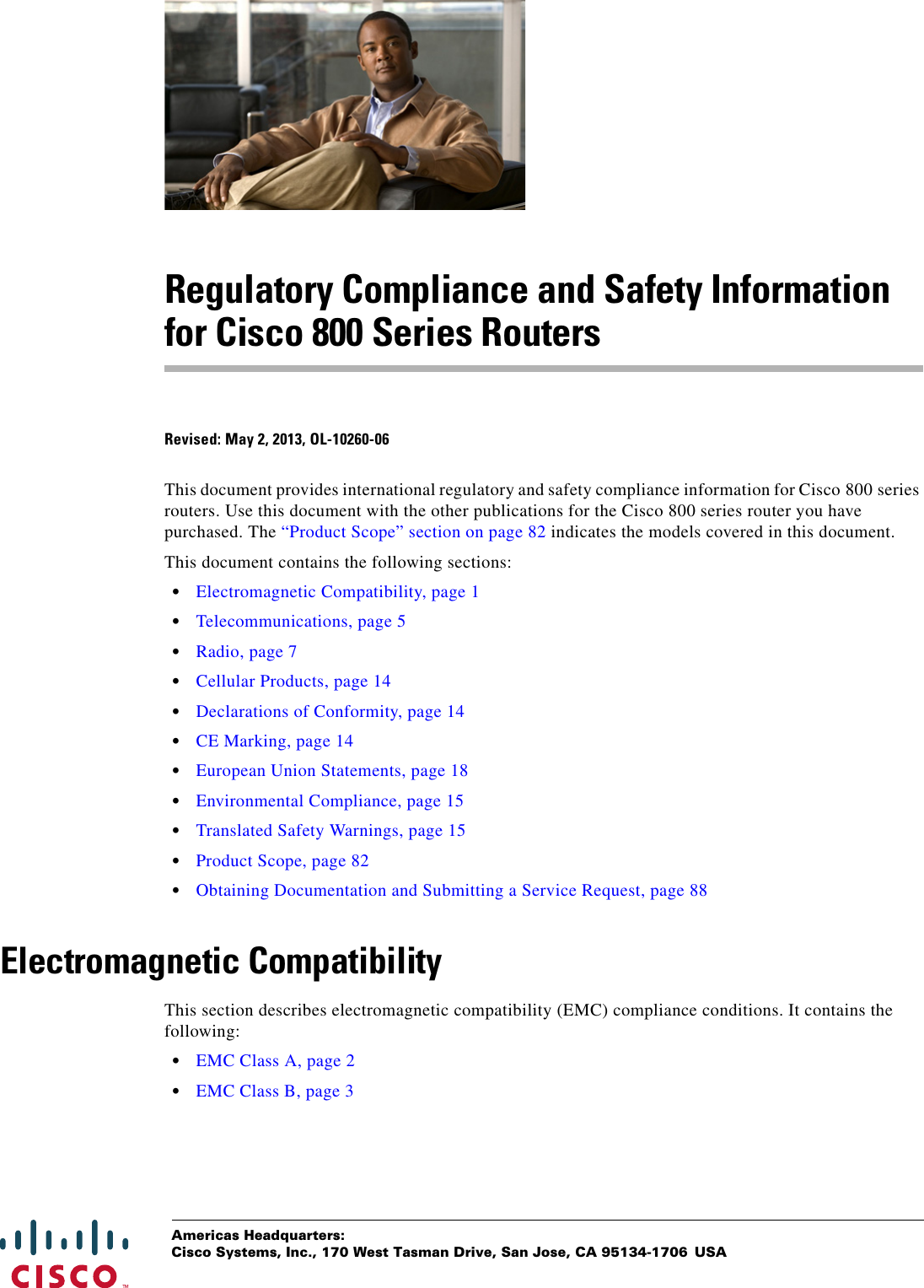 Americas Headquarters:Cisco Systems, Inc., 170 West Tasman Drive, San Jose, CA 95134-1706 USARegulatory Compliance and Safety Information for Cisco 800 Series RoutersRevised: May 2, 2013, OL-10260-06This document provides international regulatory and safety compliance information for Cisco 800 series routers. Use this document with the other publications for the Cisco 800 series router you have purchased. The “Product Scope” section on page 82 indicates the models covered in this document.This document contains the following sections:   • Electromagnetic Compatibility, page 1  • Telecommunications, page 5  • Radio, page 7  • Cellular Products, page 14  • Declarations of Conformity, page 14  • CE Marking, page 14  • European Union Statements, page 18  • Environmental Compliance, page 15  • Translated Safety Warnings, page 15  • Product Scope, page 82  • Obtaining Documentation and Submitting a Service Request, page 88Electromagnetic CompatibilityThis section describes electromagnetic compatibility (EMC) compliance conditions. It contains the following:  • EMC Class A, page 2  • EMC Class B, page 3