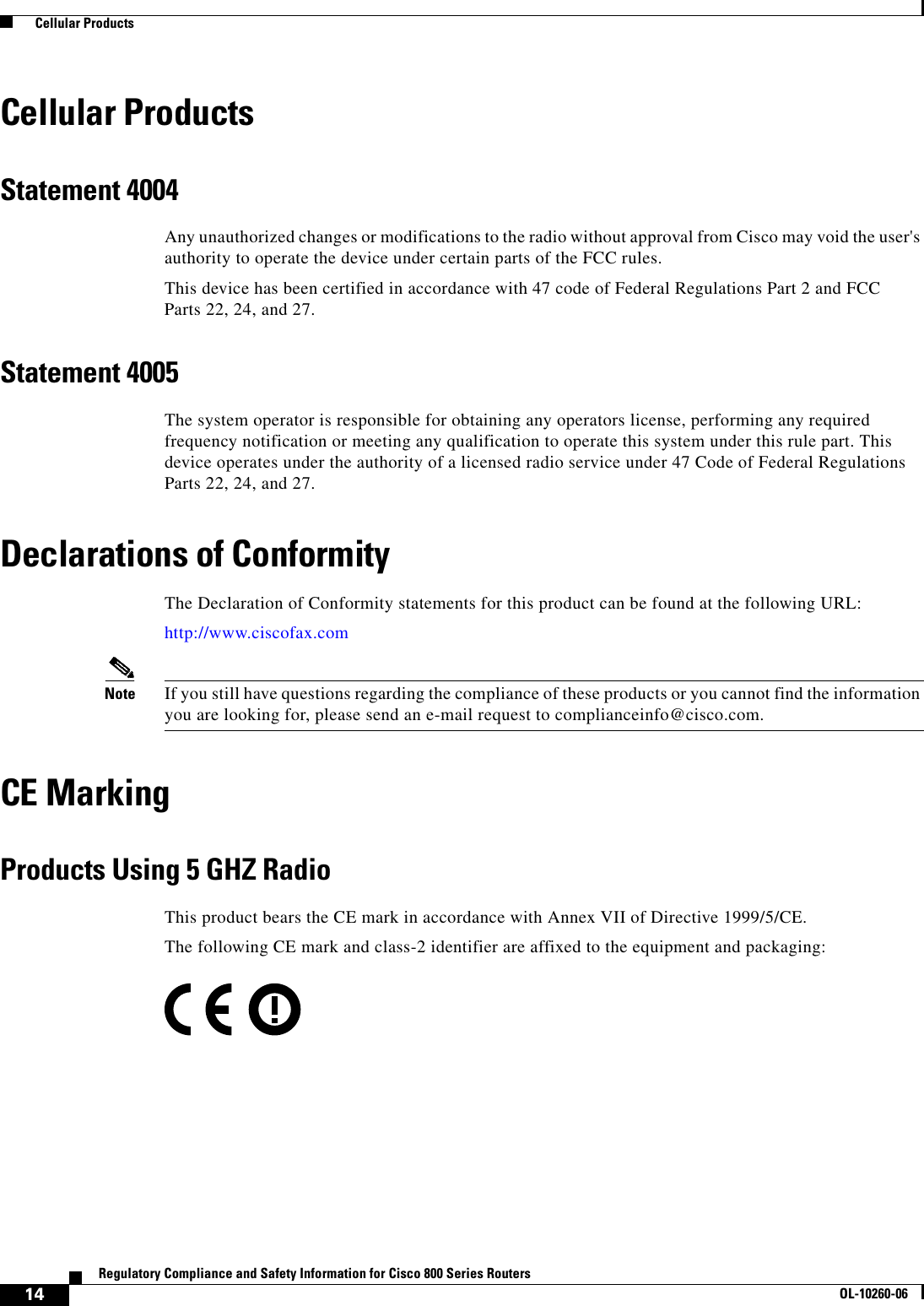 14Regulatory Compliance and Safety Information for Cisco 800 Series RoutersOL-10260-06  Cellular ProductsCellular ProductsStatement 4004Any unauthorized changes or modifications to the radio without approval from Cisco may void the user&apos;s authority to operate the device under certain parts of the FCC rules.This device has been certified in accordance with 47 code of Federal Regulations Part 2 and FCC Parts 22, 24, and 27.Statement 4005The system operator is responsible for obtaining any operators license, performing any required frequency notification or meeting any qualification to operate this system under this rule part. This device operates under the authority of a licensed radio service under 47 Code of Federal Regulations Parts 22, 24, and 27.Declarations of ConformityThe Declaration of Conformity statements for this product can be found at the following URL:http://www.ciscofax.comNote If you still have questions regarding the compliance of these products or you cannot find the information you are looking for, please send an e-mail request to complianceinfo@cisco.com.CE MarkingProducts Using 5 GHZ RadioThis product bears the CE mark in accordance with Annex VII of Directive 1999/5/CE. The following CE mark and class-2 identifier are affixed to the equipment and packaging: